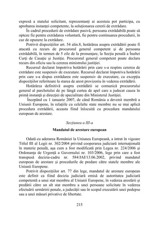 215
expresă a statului solicitant, reprezentanţi ai acestuia pot participa, cu
aprobarea instanţei competente, la soluţionarea cererii de extrădare.
În cadrul procedurii de extrădare pasivă, persoana extrădabilă poate să
opteze fie pentru extrădarea voluntară, fie pentru continuarea procedurii, în
caz de opunere la extrădare.
Potrivit dispoziţiilor art. 54 alin.8, hotărârea asupra extrădării poate fi
atacată cu recurs de procurorul general competent şi de persoana
extrădabilă, în termen de 5 zile de la pronunţare, la Secţia penală a Înaltei
Curţi de Casaţie şi Justiţie. Procurorul general competent poate declara
recurs din oficiu sau la cererea ministrului justiţiei.
Recursul declarat împotriva hotărârii prin care s-a respins cererea de
extrădare este suspensiv de executare. Recursul declarat împotriva hotărârii
prin care s-a dispus extrădarea este suspensiv de executare, cu excepţia
dispoziţiilor referitoare la starea de arest provizoriu în vederea extrădării.
Hotărârea definitivă asupra extrădării se comunică procurorului
general al parchetului de pe lângă curtea de apel care a judecat cauza în
primă instanţă şi direcţiei de specialitate din Ministerul Justiţiei.
Începând cu 1 ianuarie 2007, de când România a devenit membră a
Uniunii Europene, în relaţiile cu celelalte state membre nu se mai aplică
procedura extrădării, aceasta fiind înlocuită cu procedura mandatului
european de arestare.
Secţiunea a III-a
Mandatul de arestare european
Odată cu aderarea României la Uniunea Europeană, a intrat în vigoare
Titlul III al Legii nr. 302/2004 privind cooperarea judiciară internaţională
în materie penală, aşa cum a fost modificată prin Legea nr. 224/2006 şi
Ordonanţa de Urgenţă a Guvernului nr. 103/2006, lege prin care a fost
transpusă decizia-cadru nr. 584/JAI/13.06.2002, privind mandatul
european de arestare şi procedurile de predare către statele membre ale
Uniunii Europene.
Potrivit dispoziţiilor art. 77 din lege, mandatul de arestare european
este definit ca fiind decizia judiciară emisă de autoritatea judiciară
competentă a unui stat membru al Uniunii Europene, în vederea arestării şi
predării către un alt stat membru a unei persoane solicitate în vederea
efectuării urmăririi penale, a judecăţii sau în scopul executării unei pedepse
sau a unei măsuri privative de libertate.
 