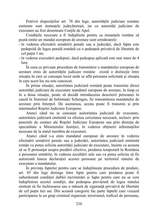 216
Potrivit dispoziţiilor art. 78 din lege, autorităţile judiciare române
emitente sunt instanţele judecătoreşti, iar ca autorităţi judiciare de
executare au fost desemnate Curţile de Apel.
Condiţiile necesare a fi îndeplinite pentru ca instanţele române să
poată emite un mandat european de arestare sunt următoarele:
- în vederea efectuării urmăririi penale sau a judecăţii, dacă fapta este
pedepsită de legea penală română cu o pedeapsă privativă de libertate de
cel puţin 1 an;
- în vederea executării pedepsei, dacă pedeapsa aplicată este mai mare de 4
luni.
În ceea ce priveşte procedura de transmitere a mandatului european de
arestare emis de autorităţile judicare române există o distincţie între
situaţia în care se cunoaşte locul unde se află persoana solicitată şi situaţia
în care acest loc nu este cunoscut.
În prima situaţie, autoritatea judiciară română poate transmite direct
autorităţii judiciare de executare mandatul european de arestare, în timp ce
în a doua situaţie, poate să decidă introducerea descrierii persoanei în
cauză în Sistemul de Informaţii Schengen, fie transmiterea mandatului de
arestare prin Interpol. De asemenea, acesta poate fi transmis şi prin
intermediul Reţelei Judiciare Europene.
Atunci când nu se cunoaşte auitoritatea judiciară de executare,
autoritatea judiciară emitentă va efectua cercetarea necesară, inclusiv prin
punctele de contact ale Reţelei Judiciare Europene sau prin direcţia de
specialitate a Ministerului Justiţiei, în vederea obţinerii informaţiilor
necesare de la statul membru de executare.
Atunci când s-a emis mandatul european de arestare în vederea
efectuării urmăririi penale sau a judecăţii, autoritatea judiciară emitentă
român va putea solicita autorităţii judiciare de executare, înainte ca aceasta
să se fi pronunţat asupra predării efective, predarea temporară în România
a persoanei urmărite, în vederea ascultării sale sau va putea solicita să fie
autorizată luarea declaraţiei acestei persoane pe teritoriul statului de
executare a mandatului.
În privinţa faptelor pentru care se îndeplineşte procedura de predare,
art. 85 din lege distinge între fapte pentru care predarea poate fi
subordonată condiţiei dublei incriminări şi fapte pentru care nu se cere
îndeplinirea acestei condiţii, dar pedeapsa prevăzută de legea statului
emitent să fie închisoarea sau o măsură de siguranţă privativă de libertate
de cel puţin trei ani. Din această categorie fac parte faptele care vizează
participarea la un grup criminal organizat, terorismul, traficul de persoane,
 