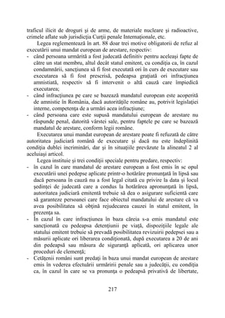 217
traficul ilicit de droguri şi de arme, de materiale nucleare şi radioactive,
crimele aflate sub jurisdicţia Curţii penale Internaţionale, etc.
Legea reglementează în art. 88 doar trei motive obligatorii de refuz al
executării unui mandat european de arestare, respectiv:
- când persoana urmărită a fost judecată definitiv pentru aceleaşi fapte de
către un stat membru, altul decât statul emitent, cu condiţia ca, în cazul
condamnării, sancţiunea să fi fost executată ori în curs de executare sau
executarea să fi fost prescrisă, pedeapsa graţiată ori infracţiunea
amnistiată, respectiv să fi intervenit o altă cauză care împiedică
executarea;
- când infracţiunea pe care se bazează mandatul european este acoperită
de amnistie în România, dacă autorităţile române au, potrivit legislaţiei
interne, competenţa de a urmări acea infracţiune;
- când persoana care este supusă mandatului european de arestare nu
răspunde penal, datorită vârstei sale, pentru faptele pe care se bazează
mandatul de arestare, conform legii române.
Executarea unui mandat european de arestare poate fi refuzată de către
autoritatea judiciară română de executare şi dacă nu este îndeplinită
condiţia dublei incriminări, dar şi în situaţiile prevăzute la alineatul 2 al
aceluiaşi articol.
Legea instituie şi trei condiţii speciale pentru predare, respectiv:
- în cazul în care mandatul de arestare european a fost emis în sc opul
executării unei pedepse aplicate printr-o hotărâre pronunţată în lipsă sau
dacă persoana în cauză nu a fost legal citată cu privire la data şi locul
şedinţei de judecată care a condus la hotărârea apronunţată în lipsă,
autoritatea judiciară emitentă trebuie să dea o asigurare suficientă care
să garanteze persoanei care face obiectul mandatului de arestare că va
avea posibilitatea să obţină rejudecarea cauzei în statul emitent, în
prezenţa sa.
- În cazul în care infracţiunea în baza căreia s-a emis mandatul este
sancţionată cu pedeapsa detenţiunii pe viaţă, dispoziţiile legale ale
statului emitent trebuie să prevadă posibilitatea revizuirii pedepsei sau a
măsurii aplicate ori liberarea condiţionată, după executarea a 20 de ani
din pedeapsă sau măsura de siguranţă aplicată, ori aplicarea unor
proceduri de clemenţă;
- Cetăţenii români sunt predaţi în baza unui mandat european de arestare
emis în vederea efectuării urmăririi penale sau a judecăţii, cu condiţia
ca, în cazul în care se va pronunţa o pedeapsă privativă de libertate,
 