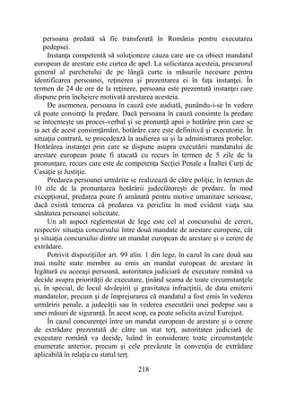 218
persoana predată să fie transferată în România pentru executarea
pedepsei.
Instanţa competentă să soluţioneze cauza care are ca obiect mandatul
european de arestare este curtea de apel. La solicitarea acesteia, procurorul
general al parchetului de pe lângă curte ia măsurile necesare pentru
identificarea persoanei, reţinerea şi prezentarea ei în faţa instanţei. În
termen de 24 de ore de la reţinere, persoana este prezentată instanţei care
dispune prin încheiere motivată arestarea acesteia.
De asemenea, persoana în cauză este audiată, punându-i-se în vedere
că poate consimţi la predare. Dacă persoana în cauză consimte la predare
se întocmeşte un proces-verbal şi se pronunţă apoi o hotărâre prin care se
ia act de acest consimţământ, hotărâre care este definitivă şi executorie. În
situaţia contrară, se procedează la audierea sa şi la administrarea probelor.
Hotărârea instanţei prin care se dispune asupra executării mandatului de
arestare european poate fi atacată cu recurs în termen de 5 zile de la
pronunţare, recurs care este de competenţa Secţiei Penale a Înaltei Curţi de
Casaţie şi Justiţie.
Predarea persoanei urmărite se realizează de către poliţie, în termen de
10 zile de la pronunţarea hotărârii judecîătoreşti de predare. În mod
excepţional, predarea poate fi amânată pentru motive umanitare serioase,
dacă există temerea că predarea va periclita în mod evident viaţa sau
sănătatea persoanei solicitate.
Un alt aspect reglementat de lege este cel al concursului de cereri,
respectiv situaţia concursului între două mandate de arestare europene, cât
şi situaţia concursului dintre un mandat european de arestare şi o cerere de
extrădare.
Potrivit dispoziţiilor art. 99 alin. 1 din lege, în cazul în care două sau
mai multe state membre au emis un mandat european de arestare în
legătură cu aceeaşi persoană, autoritatea judiciară de executare română va
decide asupra priorităţii de executare, ţinând seama de toate circumstanţele
şi, în special, de locul săvârşirii şi gravitatea infracţinii, de data emiterii
mandatelor, precum şi de împrejurarea că mandatul a fost emis în vederea
urmăririi penale, a judecăţii sau în vederea executării unei pedepse sau a
unei măsuri de siguranţă. În acest scop, ea poate solicita avizul Eurojust.
În cazul concurenţei între un mandat european de arestare şi o cerere
de extrădare prezentată de către un stat terţ, autoritatea judiciară de
executare română va decide, luând în considerare toate circumstanţele
enumerate anterior, precum şi cele prevăzute în convenţia de extrădare
aplicabilă în relaţia cu statul terţ.
 