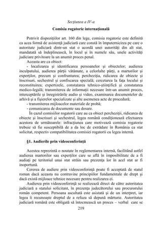 219
Secţiunea a IV-a
Comisia rogatorie internaţională
Potrivit dispoziţiilor art. 160 din lege, comisia rogatorie este definită
ca acea formă de asistenţă judiciară care constă în împuternicirea pe care o
autoritate judiciară dintr-un stat o acordă unei autorităţi din alt stat,
mandatată să îndeplinească, în locul şi în numele său, unele activităţi
judiciare privitoare la un anumit proces penal.
Aceasta are ca obiect:
- localizarea şi identificarea persoanelor şi obiectelor; audierea
inculpatului, audierea părţii vătămate, a celorlalte părţi, a martorilor şi
experţilor, precum şi confruntarea; percheziţia, ridicarea de obiecte şi
înscrisuri, sechestrul şi confiscarea specială; cercetarea la faţa locului şi
reconstituirea; expertizele, constatarea tehnico-ştiinţifică şi constatarea
medico-legală; transmiterea de informaţii necesare într-un anumit proces,
interceptările şi înregistrările audio şi video, examinarea documentelor de
arhivă şi a fişierelor specializate şi alte asemenea acte de procedură;
- transmiterea mijloacelor materiale de probă;
- comunicarea de documente sau dosare.
În cazul comisiilor rogatorii care au ca obiect percheziţii, ridicarea de
obiecte şi înscrisuri şi sechestrul, legea română condiţionează efectuarea
acestora de următoarele: infracţiunea care motivează comisia rogatorie
trebuie să fie susceptibilă de a da loc de extrădare în România ca stat
solicitat, respectiv compatibilitatea comisiei rogatorii cu legea internă.
§1. Audierile prin videoconferinţă
Acestea reprezintă o noutate în reglementarea internă, facilitând astfel
audierea martorilor sau experţilor care se află în imposibilitate de a fi
audiaţi pe teritoriul unui stat străin sau prezenţa lor în acel stat ar fi
inoportună.
Cererea de audiere prin videoconferinţă poate fi acceptată de statul
roman dacă aceasta nu contravine principiilor fundamentale de drept şi
dacă există mijloace tehnice necesare pentru realizarea ei.
Audierea prin videoconferinţă se realizează direct de către autoritatea
judiciară a statului solicitant, în prezenţa judecătorului sau procurorului
român competent. Persoana ascultată este asistată şi de un interpret, iar
legea îi recunoaşte dreptul de a refuza să depună mărturie. Autoritatea
judiciară română este obligată să întocmească un proces – verbal care se
 