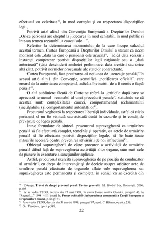22
efectuată cu celeritate40
, în mod complet şi cu respectarea dispoziţiilor
legii.
Potrivit art.6 alin.1 din Convenţia Europeană a Drepturilor Omului
„Orice persoană are dreptul la judecarea în mod echitabil, în mod public şi
într-un termen rezonabil, a cauzei sale....”.
Referitor la determinarea momentului de la care începe calculul
acestui termen, Curtea Europeană a Drepturilor Omului a statuat că acest
moment este „data la care o persoană este acuzată”, adică data sesizării
instanţei competente potrivit dispoziţiilor legii naţionale sau o „dată
anterioară” (data deschiderii anchetei preliminare, data arestării sau orice
altă dată, potrivit normelor procesuale ale statelor contractante.
Curtea Europeană, face precizarea că noţiunea de „acuzaţie penală,” în
sensul art.6 alin.1 din Convenţie, semnifică „notificarea oficială” care
emană de la autoritatea competentă; adică a învinuirii de a fi comis o faptă
penală41
.
O altă subliniere făcută de Curte se referă la „criticile după care se
apreciază termenul rezonabil al unei procedurii penale”, statuându-se că
acestea sunt: complexitatea cauzei, comportamentul reclamantului
(inculpatului) şi comportamentul autorităţilor42
.
Procurorul veghează la respectarea libertăţii individuale, astfel că nicio
persoană să nu fie reţinută sau asistată decât în cazurile şi în condiţiile
prevăzute de legea penală.
Într-o formulare de sinteză, procurorul supraveghează ca urmărirea
penală să fie efectuată complet, temeinic şi operativ, ca actele de urmărire
penală să fie efectuate potrivit dispoziţiilor legale, să fie luate toate
măsurile necesare pentru prevenirea săvârşirii de noi infracţiuni43
.
Obiectul supravegherii de către procuror a activităţii de urmărire
penală diferă faţă de supravegherea activităţii altor organe, cum sunt cele
de punere în executare a sancţiunilor aplicate.
Astfel, procurorul exercită supravegherea de pe poziţia de conducător
al urmăririi, cu drept de intervenţie şi de decizie asupra oricăror acte de
urmărire penală efectuate de organele aflate sub supravegherea sa:
supravegherea este permanentă şi completă, în sensul că se exercită din
40
I.Neagu, Tratat de drept procesul penal. Partea generală. Ed. Global Lex, Bucureşti, 2006,
p.105
41
A se vedea CEDO, decizia din 25 mai 1998, în cauza Hozee contra Olandei, paragraf 43, în
“Recueil....” 1998 – III- citată în, Proces echitabil- jurisprudenţa comentată a Curţii Europene a
Drepturilor Omului, p.cit.,p163.
42
A se vedea CEDO, decizia din 31 martie 1998, paragraf 97, apud. C. Bârsan, op.cit.p.539.
43
Gr. Theodoru, op.cit.p.549.
 