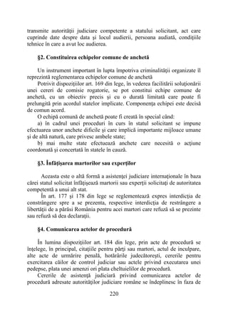 220
transmite autorităţii judiciare competente a statului solicitant, act care
cuprinde date despre data şi locul audierii, persoana audiată, condiţiile
tehnice în care a avut loc audierea.
§2. Constituirea echipelor comune de anchetă
Un instrument important în lupta împotriva criminalităţii organizate îl
reprezintă reglementarea echipelor comune de anchetă
Potrivit dispoziţiilor art. 169 din lege, în vederea facilitării soluţionării
unei cereri de comisie rogatorie, se pot constitui echipe comune de
anchetă, cu un obiectiv precis şi cu o durată limitată care poate fi
prelungită prin acordul statelor implicate. Componenţa echipei este decisă
de comun acord.
O echipă comună de anchetă poate fi creată în special când:
a) în cadrul unei proceduri în curs în statul solicitant se impune
efectuarea unor anchete dificile şi care implică importante mijloace umane
şi de altă natură, care privesc ambele state;
b) mai multe state efectuează anchete care necesită o acţiune
coordonată şi concertată în statele în cauză.
§3. Înfăţişarea martorilor sau experţilor
Aceasta este o altă formă a asistenţei judiciare internaţionale în baza
cărei statul solicitat înfăţişează martorii sau experţii solicitaţi de autoritatea
competentă a unui alt stat.
În art. 177 şi 178 din lege se reglementează expres interdicţia de
constrângere spre a se prezenta, respective interdicţia de restrângere a
libertăţii de a părăsi România pentru acei martori care refuză să se prezinte
sau refuză să dea declaraţii.
§4. Comunicarea actelor de procedură
În lumina dispoziţiilor art. 184 din lege, prin acte de procedură se
înţelege, în principal, citaţiile pentru părţi sau martori, actul de inculpare,
alte acte de urmărire penală, hotărârile judecătoreşti, cererile pentru
exercitarea căilor de control judiciar sau actele privind executarea unei
pedepse, plata unei amenzi ori plata cheltuielilor de procedură.
Cererile de asistenţă judiciară privind comunicarea actelor de
procedură adresate autorităţilor judiciare române se îndeplinesc în faza de
 