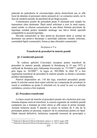 221
judecată de judecătoria în circumscripţia căreia domiciliază sau se află
locul de detenţie al persoanei căreia urmează să i se comunice actele, iar în
faza de urmărire penală, de parchetul de pe lângă aceasta.
Comunicarea actelor de procedură poate fi efectuată prin simpla lor
transmitere către destinatar. Dacă statul solicitant o cere în mod expres,
statul român va efectua comunicarea în una dintre formele prevăzute de
legislaţia română pentru înmânări analoage sau într-o formă specială
compatibilă cu această legislaţie.
Dovada comunicării se face printr-un document datat şi semnat de
destinatar sau printr-o declaraţie a autorităţii judiciare române solicitate,
constatând faptul comunicării, forma şi data efectuării comunicării.
Secţiunea a V-a
Transferul de proceduri în materie penală
§1. Consideraţii generale
În vederea aplicării Convenţiei europene pentru transferul de
proceduri în materie penală, adoptată la Strasbourg la 15 mai 1972 şi
ratificată de România prin Ordonanţa Guvernului nr. 77/1999270
, aprobată
prin legea nr. 34/2000271
, în legea nr. 302/2004, în titlul IV a fost
reglementa transferul de proceduri în materie penală, ca formă a asistenţei
juridice internaţionale.
Potrivit dispoziţiilor art. 110 din lege, transferul procedurii penale
poate fi solicitat numai dacă statul solicitat are competenţa de jurisdicţie în
cauză şi extrădarea nu poate fi solicitată ori, în cazul în care s-a solicitat
extrădarea, cererea a fost respinsă.
§2. Procedura transferului
La baza cererii de transfer al procedurii penale stă o încheiere prin care
instanţa dispune motivat transferul, la cererea organului de urmărire penală
competent sau a instanţei pe rolul căreia se află cauza în prima instanţă.
Această încheiere poate fi atacată cu recurs în termen de 5 zile de la
pronunţare pentru cei prezenţi, respectiv de la comunicare pentru cei lipsă.
Odată rămasă definitivă, încheierea suspendă termenul de prescripţie a
270
Publicată în Monitorul Oficial al României, partea I, nr. 420/31 august 1999
271
Publicată în Monitorul Oficial al României,partea I, nr. 158/17 aprilie 2000
 