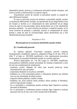 222
răspunderii penale, precum şi continuarea procedurii penale începute, sub
rezerva actelor şi demersurilor cu caracter urgent.
Transmiterea cererii de transfer al procedurii penale se asigură de
către Ministerul Justiţiei.
În ceea ce priiveşte cererea de preluare a procedurii penale, acestea
se înaintează Ministerului Justiţiei sau parchetului de pe lângă Înalta Curte
de Casaţie şi Justiţie şi se soluţionează de către parchetul de pe lângă
curtea de apel în curcumscripţia căreia domiciliază sau a fost identificată
persoana urmărită – în cazul cererilor de preluare a urmăririi penale, iar în
cazul cererilor de preluare a judecăţii, acestea se soluţionează de secţia
penală a curţii de apel în curcumscripţia căreia domiciliază sau a fost
identificată persoana urmărită.
Secţiunea a VI-a
Recunoaşterea şi executarea hotărârilor penale străine
§1. Consideraţii generale
În vederea aplicării Convenţiei europene privind valoarea
internaţională a hotărârilor represive, adoptată la Haga la 28 mai 1970, în
titlul V al legii nr. 302/2004 modificată a fost reglementată procedura
recunoaşterii şi executării hotărârilor penale şi a actelor judiciare.
Potrivit dispoziţiilor art. 116 din Legea nr. 302/2004, modificată,
recunoaşterea hotărârilor penale pronunţate de instanţa competentă a unui
alt stat este condiţionată de următoarele:
- asumarea acestei obligaţii de către ţara noastră printr-un tratat
internaţional la care este parte;
- respectarea dreptului la un proces echitabil;
- hotărârea nu a fost pronunţată pentru o infracţiune politică sau militară
care nu este infracţiune de drept comun;
- respectă ordinea publică a statului român;
- hotărârea sau actul judiciar poate produce efecte juridice în România,
potrivit legii penale române;
- nu s-a pronunţat o condamnare pentru aceleaşi fapte împotriva aceleaşi
persoane în România;
- nu s-a pronunţat o condamnare pentru aceleaşi fapte împotriva aceleaşi
persoane într-un alt stat, care a fost recunoscută în România.
 