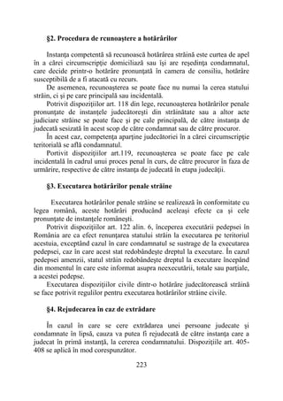 223
§2. Procedura de rcunoaştere a hotărârilor
Instanţa competentă să recunoască hotărârea străină este curtea de apel
în a cărei circumscripţie domiciliază sau îşi are reşedinţa condamnatul,
care decide printr-o hotărâre pronunţată în camera de consiliu, hotărâre
susceptibilă de a fi atacată cu recurs.
De asemenea, recunoaşterea se poate face nu numai la cerea statului
străin, ci şi pe care principală sau incidentală.
Potrivit dispoziţiilor art. 118 din lege, recunoaşterea hotărârilor penale
pronunţate de instanţele judecătoreşti din străinătate sau a altor acte
judiciare străine se poate face şi pe cale principală, de către instanţa de
judecată sesizată în acest scop de către condamnat sau de către procuror.
În acest caz, competenţa aparţine judecătoriei în a cărei circumscripţie
teritorială se află condamnatul.
Portivit dispoziţiilor art.119, recunoaşterea se poate face pe cale
incidentală în cadrul unui proces penal în curs, de către procuror în faza de
urmărire, respective de către instanţa de judecată în etapa judecăţii.
§3. Executarea hotărârilor penale străine
Executarea hotărârilor penale străine se realizează în conformitate cu
legea română, aceste hotărâri producând aceleaşi efecte ca şi cele
pronunţate de instanţele româneşti.
Potrivit dispoziţiilor art. 122 alin. 6, începerea executării pedepsei în
România are ca efect renunţarea statului străin la executarea pe teritoriul
acestuia, exceptând cazul în care condamnatul se sustrage de la executarea
pedepsei, caz în care acest stat redobândeşte dreptul la executare. În cazul
pedepsei amenzii, statul străin redobândeşte dreptul la executare începând
din momentul în care este informat asupra neexecutării, totale sau parţiale,
a acestei pedepse.
Executarea dispoziţiilor civile dintr-o hotărâre judecătorească străină
se face potrivit regulilor pentru executarea hotărârilor străine civile.
§4. Rejudecarea în caz de extrădare
În cazul în care se cere extrădarea unei persoane judecate şi
condamnate în lipsă, cauza va putea fi rejudecată de către instanţa care a
judecat în primă instanţă, la cererea condamnatului. Dispoziţiile art. 405-
408 se aplică în mod corespunzător.
 
