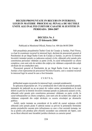 224
DECIZII PRONUNTATE IN RECURS IN INTERESUL
LEGII IN MATERIE PROCESUAL PENALA DE SECTIILE
UNITE ALE INALTEI CURTI DE CASATIE SI JUSTITIE IN
PERIOADA 2004-2007
DECIZIA Nr. I
din 23 februarie 2004
Publicată in Monitorul Oficial, Partea I nr. 404 din 06/05/2004
Sub preşedinţia preşedintelui Înaltei Curţi de Casaţie şi Justiţie, Paul Florea,
s-a luat în examinare recursul în interesul legii, declarat de procurorul general al
Parchetului de pe lângă Înalta Curte de Casaţie şi Justiţie, cu privire la limitele
învestirii instanţei penale cu judecarea acţiunii civile, alăturată celei penale prin
constituirea persoanei vătămate ca parte civilă, în cazul infracţiunilor cu efecte
complexe, cum sunt cele de ucidere din culpă şi de vătămare corporală din culpă
săvârşite de un conducător auto.
Procurorul general al Parchetului de pe lângă Înalta Curte de Casaţie şi
Justiţie a fost reprezentat de procurorul Nicoleta Eucarie, care a susţinut recursul
în interesul legii în sensul în care a fost formulat.
C U R T E A,
deliberând asupra recursului în interesul legii, constată următoarele:
În aplicarea dispoziţiilor art. 14 şi următoarele din Codul de procedură penală,
instanţele de judecată nu au un punct de vedere unitar, pronunţându-se în mod
diferit cu privire la limitele învestirii instanţei penale cu judecarea acţiunii civile,
alăturată celei penale prin constituirea persoanei vătămate ca parte civilă, în
cazul infracţiunilor cu efecte complexe, cum sunt cele de ucidere din culpă şi de
vătămare corporală din culpă săvârşite cu ocazia circulaţiei pe drumurile
publice.
Astfel, unele instanţe au considerat că în astfel de cazuri acţiunea civilă
alăturată celei penale poate fi admisă numai cu privire la pretenţiile formulate
pentru prejudiciile cauzate prin infracţiunea cu care a fost sesizată instanţa, iar
nu şi pentru cele produse prin efectele secundare sau colaterale ale faptei, care
nu au făcut obiectul unei încadrări juridice distincte cu caracter penal.
 