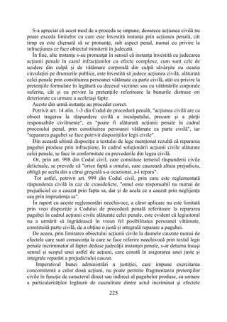 225
S-a apreciat că acest mod de a proceda se impune, deoarece acţiunea civilă nu
poate exceda limitelor cu care este învestită instanţa prin acţiunea penală, cât
timp ea este chemată să se pronunţe, sub aspect penal, numai cu privire la
infracţiunea ce face obiectul trimiterii în judecată.
În fine, alte instanţe s-au pronunţat în sensul că instanţa învestită cu judecarea
acţiunii penale în cazul infracţiunilor cu efecte complexe, cum sunt cele de
ucidere din culpă şi de vătămare corporală din culpă săvârşite cu ocazia
circulaţiei pe drumurile publice, este învestită să judece acţiunea civilă, alăturată
celei penale prin constituirea persoanei vătămate ca parte civilă, atât cu privire la
pretenţiile formulate în legătură cu decesul victimei sau cu vătămările corporale
suferite, cât şi cu privire la pretenţiile referitoare la bunurile distruse ori
deteriorate ca urmare a aceleiaşi fapte.
Aceste din urmă instanţe au procedat corect.
Potrivit art. 14 alin. 1-3 din Codul de procedură penală, "acţiunea civilă are ca
obiect tragerea la răspundere civilă a inculpatului, precum şi a părţii
responsabile civilmente", ea "poate fi alăturată acţiunii penale în cadrul
procesului penal, prin constituirea persoanei vătămate ca parte civilă", iar
"repararea pagubei se face potrivit dispoziţiilor legii civile".
Din această ultimă dispoziţie a textului de lege menţionat rezultă că repararea
pagubei produse prin infracţiune, în cadrul soluţionării acţiunii civile alăturate
celei penale, se face în conformitate cu prevederile din legea civilă.
Or, prin art. 998 din Codul civil, care constituie temeiul răspunderii civile
delictuale, se prevede că "orice faptă a omului, care cauzează altuia prejudiciu,
obligă pe acela din a cărui greşeală s-a ocazionat, a-l repara".
Tot astfel, potrivit art. 999 din Codul civil, prin care este reglementată
răspunderea civilă în caz de cvasidelicte, "omul este responsabil nu numai de
prejudiciul ce a cauzat prin fapta sa, dar şi de acela ce a cauzat prin neglijenţa
sau prin imprudenţa sa".
În raport cu aceste reglementări neechivoce, a căror aplicare nu este limitată
prin vreo dispoziţie a Codului de procedură penală referitoare la repararea
pagubei în cadrul acţiunii civile alăturate celei penale, este evident că legiuitorul
nu a urmărit să îngrădească în vreun fel posibilitatea persoanei vătămate,
constituită parte civilă, de a obţine o justă şi integrală reparare a pagubei.
De aceea, prin limitarea obiectului acţiunii civile la daunele cauzate numai de
efectele care sunt consecinţa la care se face referire neechivocă prin textul legii
penale incriminator al faptei deduse judecăţii instanţei penale, s-ar deturna însuşi
sensul şi scopul unei astfel de acţiuni, care constă în asigurarea unei juste şi
integrale reparări a prejudiciului cauzat.
Imperativul bunei administrări a justiţiei, care impune exercitarea
concomitentă a celor două acţiuni, nu poate permite fragmentarea pretenţiilor
civile în funcţie de caracterul direct sau indirect al pagubelor produse, ca urmare
a particularităţilor legăturii de cauzalitate dintre actul incriminat şi efectele
 