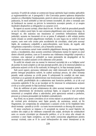 226
acestuia. O astfel de soluţie ar contraveni însuşi spiritului legii române aplicabile
şi reglementărilor art. 6 paragraful 1 din Convenţia pentru apărarea drepturilor
omului şi a libertăţilor fundamentale, potrivit cărora orice persoană are dreptul la
judecarea, în mod echitabil şi într-un termen rezonabil, de către o instanţă care
să hotărască nu numai cu privire la temeinicia acuzaţiei penale, ci şi asupra
încălcării drepturilor şi obligaţiilor cu caracter civil.
În raport cu aceste cerinţe, chiar dacă în art. 14 din Codul de procedură penală
se are în vedere cazul tipic în care urmarea păgubitoare este unică şi decurge, în
întregul ei, din acţiunea sau inacţiunea ce constituie infracţiunea dedusă
judecăţii, aceasta nu înseamnă că nu ar putea fi adoptată o altă soluţie pentru
unele situaţii cu urmări păgubitoare multiple, la care legea nu se referă în mod
expres, cum sunt cele create prin accidentele de circulaţie, când prin aceeaşi
faptă, de conducere culpabilă a autovehiculului, sunt lezate, de regulă, atât
integritatea corporală a victimei, cât şi bunurile acesteia.
Cum în asemenea cazuri toate urmările păgubitoare decurg din aceeaşi faptă,
unică, a inculpatului, deşi aceasta constituie infracţiune numai în raport cu unul
dintre efectele produse, cum ar fi moartea sau vătămarea integrităţii corporale a
victimei, este raţional şi echitabil ca toate pretenţiile de despăgubiri să fie
soluţionate în cadrul acţiunii civile alăturate celei penale.
În astfel de situaţii este nu numai în interesul societăţii de a se înfăptui actul
de justiţie în mod complet şi cât mai prompt posibil, dar şi în interesul părţilor ca
judecarea acţiunii civile să fie realizată, în întregul ei, în faţa instanţei penale.
Sub acest aspect, persoana vătămată este vădit interesată să fie despăgubită
pentru întregul prejudiciu suferit, în cadrul aceluiaşi proces, de către instanţa
penală, unde acţiunea sa civilă poate fi soluţionată în condiţii de mai mare
celeritate şi cu garanţii de administrare mai lesnicioasă şi completă a probelor.
Tot astfel, posibilităţile de a administra mai lesnicios probele, ca şi de a-şi
concentra apărările îl fac şi pe inculpat să fie interesat în soluţionarea acţiunii
civile şi a celei penale în faţa aceleiaşi instanţe.
Este de subliniat că prin soluţionarea de către aceeaşi instanţă a celor două
acţiuni, determinate de săvârşirea aceleiaşi fapte, se asigură o mai promptă,
temeinică şi completă aflare a adevărului, prin aprecierea unitară a probelor,
precum şi evitarea pronunţării de hotărâri contradictorii.
Aşa fiind, nu se poate considera că ar exista raţiuni ca prejudiciul unic suferit
de victimă prin săvârşirea unei fapte penale, de asemenea, unică, să fie
fragmentat, iar competenţa de soluţionare a acţiunii civile să fie împărţită între
două instanţe - penală şi civilă - cu toate inconvenientele ce decurg din aceasta.
O atare concluzie se impune a fi acceptată nu numai în cazul faptelor de
ucidere din culpă şi de vătămare corporală din culpă, săvârşite de conducători
auto cu ocazia circulaţiei pe drumurile publice, ci şi în orice alte situaţii de
comitere a unei fapte complexe, cu mai multe consecinţe păgubitoare pentru
aceeaşi victimă, cum ar fi în cazul infracţiunilor de omor intenţionat şi de
 