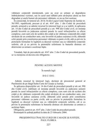 227
vătămare corporală intenţionată, care au avut ca urmare şi degradarea
îmbrăcămintei victimei, sau în cazul unei tâlhării prin săvârşirea căreia au fost
degradate şi unele bunuri ale persoanei vătămate, ce nu au fost sustrase.
În consecinţă, în temeiul art. 26 lit. b) din Legea Curţii Supreme de Justiţie nr.
56/1993, republicată, precum şi al art. 4142
alin. 1 din Codul de procedură
penală, urmează a se admite recursul în interesul legii şi a se stabili, în aplicarea
art. 14 din Codul de procedură penală şi a art. 998 din Codul civil, că instanţa
penală învestită cu judecarea acţiunii penale în cazul infracţiunilor cu efecte
complexe, cum sunt cele de ucidere din culpă şi de vătămare corporală din culpă
săvârşite de un conducător auto, este învestită să judece acţiunea civilă, alăturată
celei penale prin constituirea persoanei vătămate ca parte civilă, atât cu privire la
pretenţiile formulate în legătură cu decesul victimei sau cu vătămările corporale
suferite, cât şi cu privire la pretenţiile referitoare la bunurile distruse ori
deteriorate ca urmare a aceleiaşi fapte.
Totodată, faţă de prevederile art. 4142
alin. 2 din Codul de procedură penală,
se va menţiona că decizia este obligatorie.
PENTRU ACESTE MOTIVE
În numele legii
D E C I D E:
Admite recursul în interesul legii, declarat de procurorul general al
Parchetului de pe lângă Înalta Curte de Casaţie şi Justiţie.
În aplicarea dispoziţiilor art. 14 din Codul de procedură penală şi ale art. 998
din Codul civil, stabileşte că instanţa penală învestită cu judecarea acţiunii
penale în cazul infracţiunilor cu efecte complexe, cum sunt cele de ucidere din
culpă şi de vătămare corporală din culpă săvârşite de un conducător auto, este
învestită să judece acţiunea civilă, alăturată celei penale prin constituirea
persoanei vătămate ca parte civilă, atât cu privire la pretenţiile formulate în
legătură cu decesul victimei sau cu vătămările corporale suferite, cât şi cu
privire la pretenţiile referitoare la bunurile distruse ori deteriorate ca urmare a
aceleiaşi fapte.
Obligatorie, potrivit art. 4142
alin. 2 din Codul de procedură penală.
Pronunţată în şedinţă publică la data de 23 februarie 2004.
PREŞEDINTELE ÎNALTEI CURŢI DE CASAŢIE ŞI JUSTIŢIE,
PAUL FLOREA
 