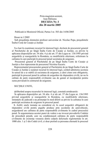 228
Prim-magistrat-asistent,
Ioan Răileanu
DECIZIA Nr. I
din 28 martie 2005
Publicată in Monitorul Oficial, Partea I nr. 503 din 14/06/2005
Dosar nr.1/2005
Sub preşedinţia domnului profesor universitar dr. Nicolae Popa, preşedintele
Înaltei Curţi de Casaţie şi Justiţie
S-a luat în examinare recursul în interesul legii, declarat de procurorul general
al Parchetului de pe lângă Înalta Curte de Casaţie şi Justiţie, cu privire la
aplicarea dispoziţiilor art. 54 alin. 4 şi ale art. 57 din Legea nr. 136/1995 privind
asigurările şi reasigurările în România, cu modificările ulterioare, referitoare la
calitatea în care participă în procesul penal societatea de asigurare.
Procurorul general al Parchetului de pe lângă Înalta Curte de Casaţie şi
Justiţie a fost reprezentat de procurorul Nicoleta Eucarie.
Reprezentantul procurorului general al Parchetului de pe lângă Înalta Curte de
Casaţie şi Justiţie a susţinut recursul în interesul legii, cerând admiterea acestuia
în sensul de a se stabili că societatea de asigurare, a cărei citare este obligatorie,
participă în procesul penal în calitate de asigurător de răspundere civilă, iar nu în
calitate de parte responsabilă civilmente sau de garant al inculpatului pentru
suma prevăzută în contractul de asigurare.
SECŢIILE UNITE,
deliberând asupra recursului în interesul legii, constată următoarele:
În aplicarea dispoziţiilor art. 54 alin. 4 şi ale art. 57 din Legea nr. 136/1995
privind asigurările şi reasigurările în România, cu modificările ulterioare,
instanţele de judecată s-au pronunţat în mod diferit cu privire la calitatea în care
participă societatea de asigurare în procesul penal.
1. Astfel, unele instanţe au considerat că, în cazul asigurării obligatorii de
răspundere civilă pentru pagube produse prin accidente de autovehicule,
asigurătorul are calitatea de parte responsabilă civilmente în cadrul procesului
penal. În argumentarea acestui punct de vedere s-au invocat prevederile Codului
de procedură penală, care nu condiţionează calitatea de parte responsabilă
civilmente de existenţa vreuneia dintre culpele delictuale reglementate în art.
1000 alin. 1 şi 3 din Codul civil, ci doar pretind ca persoana chemată în procesul
 