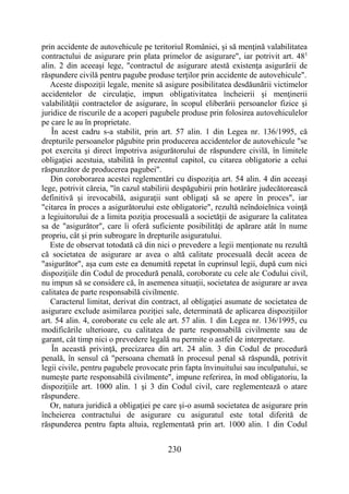 230
prin accidente de autovehicule pe teritoriul României, şi să menţină valabilitatea
contractului de asigurare prin plata primelor de asigurare", iar potrivit art. 481
alin. 2 din aceeaşi lege, "contractul de asigurare atestă existenţa asigurării de
răspundere civilă pentru pagube produse terţilor prin accidente de autovehicule".
Aceste dispoziţii legale, menite să asigure posibilitatea desdăunării victimelor
accidentelor de circulaţie, impun obligativitatea încheierii şi menţinerii
valabilităţii contractelor de asigurare, în scopul eliberării persoanelor fizice şi
juridice de riscurile de a acoperi pagubele produse prin folosirea autovehiculelor
pe care le au în proprietate.
În acest cadru s-a stabilit, prin art. 57 alin. 1 din Legea nr. 136/1995, că
drepturile persoanelor păgubite prin producerea accidentelor de autovehicule "se
pot exercita şi direct împotriva asigurătorului de răspundere civilă, în limitele
obligaţiei acestuia, stabilită în prezentul capitol, cu citarea obligatorie a celui
răspunzător de producerea pagubei".
Din coroborarea acestei reglementări cu dispoziţia art. 54 alin. 4 din aceeaşi
lege, potrivit căreia, "în cazul stabilirii despăgubirii prin hotărâre judecătorească
definitivă şi irevocabilă, asiguraţii sunt obligaţi să se apere în proces", iar
"citarea în proces a asigurătorului este obligatorie", rezultă neîndoielnica voinţă
a legiuitorului de a limita poziţia procesuală a societăţii de asigurare la calitatea
sa de "asigurător", care îi oferă suficiente posibilităţi de apărare atât în nume
propriu, cât şi prin subrogare în drepturile asiguratului.
Este de observat totodată că din nici o prevedere a legii menţionate nu rezultă
că societatea de asigurare ar avea o altă calitate procesuală decât aceea de
"asigurător", aşa cum este ea denumită repetat în cuprinsul legii, după cum nici
dispoziţiile din Codul de procedură penală, coroborate cu cele ale Codului civil,
nu impun să se considere că, în asemenea situaţii, societatea de asigurare ar avea
calitatea de parte responsabilă civilmente.
Caracterul limitat, derivat din contract, al obligaţiei asumate de societatea de
asigurare exclude asimilarea poziţiei sale, determinată de aplicarea dispoziţiilor
art. 54 alin. 4, coroborate cu cele ale art. 57 alin. 1 din Legea nr. 136/1995, cu
modificările ulterioare, cu calitatea de parte responsabilă civilmente sau de
garant, cât timp nici o prevedere legală nu permite o astfel de interpretare.
În această privinţă, precizarea din art. 24 alin. 3 din Codul de procedură
penală, în sensul că "persoana chemată în procesul penal să răspundă, potrivit
legii civile, pentru pagubele provocate prin fapta învinuitului sau inculpatului, se
numeşte parte responsabilă civilmente", impune referirea, în mod obligatoriu, la
dispoziţiile art. 1000 alin. 1 şi 3 din Codul civil, care reglementează o atare
răspundere.
Or, natura juridică a obligaţiei pe care şi-o asumă societatea de asigurare prin
încheierea contractului de asigurare cu asiguratul este total diferită de
răspunderea pentru fapta altuia, reglementată prin art. 1000 alin. 1 din Codul
 