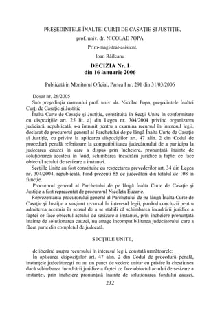 232
PREŞEDINTELE ÎNALTEI CURŢI DE CASAŢIE ŞI JUSTIŢIE,
prof. univ. dr. NICOLAE POPA
Prim-magistrat-asistent,
Ioan Răileanu
DECIZIA Nr. I
din 16 ianuarie 2006
Publicată in Monitorul Oficial, Partea I nr. 291 din 31/03/2006
Dosar nr. 26/2005
Sub preşedinţia domnului prof. univ. dr. Nicolae Popa, preşedintele Înaltei
Curţi de Casaţie şi Justiţie
Înalta Curte de Casaţie şi Justiţie, constituită în Secţii Unite în conformitate
cu dispoziţiile art. 25 lit. a) din Legea nr. 304/2004 privind organizarea
judiciară, republicată, s-a întrunit pentru a examina recursul în interesul legii,
declarat de procurorul general al Parchetului de pe lângă Înalta Curte de Casaţie
şi Justiţie, cu privire la aplicarea dispoziţiilor art. 47 alin. 2 din Codul de
procedură penală referitoare la compatibilitatea judecătorului de a participa la
judecarea cauzei în care a dispus prin încheiere, pronunţată înainte de
soluţionarea acesteia în fond, schimbarea încadrării juridice a faptei ce face
obiectul actului de sesizare a instanţei.
Secţiile Unite au fost constituite cu respectarea prevederilor art. 34 din Legea
nr. 304/2004, republicată, fiind prezenţi 85 de judecători din totalul de 108 în
funcţie.
Procurorul general al Parchetului de pe lângă Înalta Curte de Casaţie şi
Justiţie a fost reprezentat de procurorul Nicoleta Eucarie.
Reprezentanta procurorului general al Parchetului de pe lângă Înalta Curte de
Casaţie şi Justiţie a susţinut recursul în interesul legii, punând concluzii pentru
admiterea acestuia în sensul de a se stabili că schimbarea încadrării juridice a
faptei ce face obiectul actului de sesizare a instanţei, prin încheiere pronunţată
înainte de soluţionarea cauzei, nu atrage incompatibilitatea judecătorului care a
făcut parte din completul de judecată.
SECŢIILE UNITE,
deliberând asupra recursului în interesul legii, constată următoarele:
În aplicarea dispoziţiilor art. 47 alin. 2 din Codul de procedură penală,
instanţele judecătoreşti nu au un punct de vedere unitar cu privire la chestiunea
dacă schimbarea încadrării juridice a faptei ce face obiectul actului de sesizare a
instanţei, prin încheiere pronunţată înainte de soluţionarea fondului cauzei,
 