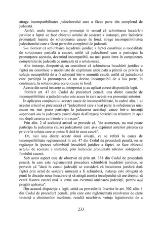233
atrage incompatibilitatea judecătorului care a făcut parte din completul de
judecată.
Astfel, unele instanţe s-au pronunţat în sensul că schimbarea încadrării
juridice a faptei ce face obiectul actului de sesizare a instanţei, prin încheiere
pronunţată înainte de soluţionarea cauzei în fond, atrage incompatibilitatea
judecătorului care a făcut parte din completul de judecată.
S-a motivat că schimbarea încadrării juridice a faptei constituie o modalitate
de soluţionare parţială a cauzei, astfel că judecătorul care a participat la
pronunţarea acesteia, devenind incompatibil, nu mai poate intra în compunerea
completului de judecată ce urmează să o soluţioneze.
Alte instanţe, dimpotrivă, au considerat că schimbarea încadrării juridice a
faptei nu constituie o modalitate de exprimare anticipată a părerii cu privire la
soluţia susceptibilă de a fi adoptată într-o anumită cauză, astfel că judecătorul
care participă la pronunţarea ei nu devine incompatibil de a lua parte, în
continuare, la soluţionarea acelei cauze în fond.
Aceste din urmă instanţe au interpretat şi au aplicat corect dispoziţiile legii.
Potrivit art. 47 din Codul de procedură penală, una dintre cauzele de
incompatibilitate a judecătorului este aceea în care acesta s-a pronunţat anterior.
În aplicarea conţinutului acestei cauze de incompatibilitate, în cadrul alin. 1 al
acestui articol se precizează că "judecătorul care a luat parte la soluţionarea unei
cauze nu mai poate participa la judecarea aceleiaşi cauze într-o instanţă
superioară sau la judecarea cauzei după desfiinţarea hotărârii cu trimitere în apel
sau după casarea cu trimitere în recurs".
Prin alin. 2 al aceluiaşi articol se prevede că, "de asemenea, nu mai poate
participa la judecarea cauzei judecătorul care şi-a exprimat anterior părerea cu
privire la soluţia care ar putea fi dată în acea cauză".
Or, nici una dintre aceste două situaţii, ce se referă la cauza de
incompatibilitate reglementată în art. 47 din Codul de procedură penală, nu se
regăseşte în ipoteza schimbării încadrării juridice a faptei, ce face obiectul
actului de sesizare a instanţei, prin încheiere pronunţată anterior soluţionării
fondului cauzei.
Sub acest aspect este de observat că prin art. 334 din Codul de procedură
penală, în care este reglementată procedura schimbării încadrării juridice, se
prevede că "dacă în cursul judecăţii se consideră că încadrarea juridică dată
faptei prin actul de sesizare urmează a fi schimbată, instanţa este obligată să
pună în discuţie noua încadrare şi să atragă atenţia inculpatului că are dreptul să
ceară lăsarea cauzei mai la urmă sau eventual amânarea judecăţii, pentru a-şi
pregăti apărarea".
Din această dispoziţie a legii, unită cu prevederile înscrise în art. 302 alin. 1
din Codul de procedură penală, prin care este reglementată rezolvarea de către
instanţă a chestiunilor incidente, rezultă neechivoc voinţa legiuitorului de a
 