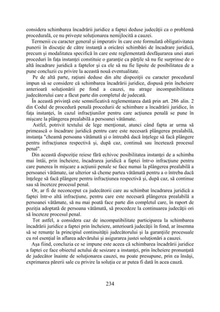 234
considera schimbarea încadrării juridice a faptei deduse judecăţii ca o problemă
procedurală, ce nu priveşte soluţionarea nemijlocită a cauzei.
Termenii cu caracter general şi imperativ în care este formulată obligativitatea
punerii în discuţie de către instanţă a oricărei schimbări de încadrare juridică,
precum şi modalitatea specifică în care este reglementată desfăşurarea unei atari
proceduri în faţa instanţei constituie o garanţie ca părţile să nu fie surprinse de o
altă încadrare juridică a faptelor şi ca ele să nu fie lipsite de posibilitatea de a
pune concluzii cu privire la această nouă eventualitate.
Pe de altă parte, raţiuni deduse din alte dispoziţii cu caracter procedural
impun să se considere că schimbarea încadrării juridice, dispusă prin încheiere
anterioară soluţionării pe fond a cauzei, nu atrage incompatibilitatea
judecătorului care a făcut parte din completul de judecată.
În această privinţă este semnificativă reglementarea dată prin art. 286 alin. 2
din Codul de procedură penală procedurii de schimbare a încadrării juridice, în
faţa instanţei, în cazul infracţiunilor pentru care acţiunea penală se pune în
mişcare la plângerea prealabilă a persoanei vătămate.
Astfel, potrivit textului de lege menţionat, atunci când fapta ar urma să
primească o încadrare juridică pentru care este necesară plângerea prealabilă,
instanţa "cheamă persoana vătămată şi o întreabă dacă înţelege să facă plângere
pentru infracţiunea respectivă şi, după caz, continuă sau încetează procesul
penal".
Din această dispoziţie reiese fără echivoc posibilitatea instanţei de a schimba
mai întâi, prin încheiere, încadrarea juridică a faptei într-o infracţiune pentru
care punerea în mişcare a acţiunii penale se face numai la plângerea prealabilă a
persoanei vătămate, iar ulterior să cheme partea vătămată pentru a o întreba dacă
înţelege să facă plângere pentru infracţiunea respectivă şi, după caz, să continue
sau să înceteze procesul penal.
Or, ar fi de neconceput ca judecătorii care au schimbat încadrarea juridică a
faptei într-o altă infracţiune, pentru care este necesară plângerea prealabilă a
persoanei vătămate, să nu mai poată face parte din completul care, în raport de
poziţia adoptată de persoana vătămată, să procedeze la continuarea judecăţii ori
să înceteze procesul penal.
Tot astfel, a considera caz de incompatibilitate participarea la schimbarea
încadrării juridice a faptei prin încheiere, anterioară judecăţii în fond, ar însemna
să se renunţe la principiul continuităţii judecătorului şi la garanţiile procesuale
cu rol esenţial în aflarea adevărului şi asigurarea justei soluţionări a cauzei.
Aşa fiind, concluzia ce se impune este aceea că schimbarea încadrării juridice
a faptei ce face obiectul actului de sesizare a instanţei, prin încheiere pronunţată
de judecător înainte de soluţionarea cauzei, nu poate presupune, prin ea însăşi,
exprimarea părerii sale cu privire la soluţia ce ar putea fi dată în acea cauză.
 