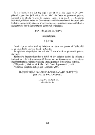 235
În consecinţă, în temeiul dispoziţiilor art. 25 lit. a) din Legea nr. 304/2004
privind organizarea judiciară şi ale art. 4142
din Codul de procedură penală,
urmează a se admite recursul în interesul legii şi a se stabili că schimbarea
încadrării juridice a faptei ce face obiectul actului de sesizare a instanţei, prin
încheiere pronunţată înainte de soluţionarea cauzei, nu atrage incompatibilitatea
judecătorului care a făcut parte din completul de judecată.
PENTRU ACESTE MOTIVE
În numele legii
D E C I D:
Admit recursul în interesul legii declarat de procurorul general al Parchetului
de pe lângă Înalta Curte de Casaţie şi Justiţie.
În aplicarea dispoziţiilor art. 47 alin. 2 din Codul de procedură penală,
stabilesc:
Schimbarea încadrării juridice a faptei ce face obiectul actului de sesizare a
instanţei, prin încheiere pronunţată înainte de soluţionarea cauzei, nu atrage
incompatibilitatea judecătorului care a făcut parte din completul de judecată.
Obligatorie, potrivit art. 4142
alin. 2 din Codul de procedură penală.
Pronunţată în şedinţa publică din 16 ianuarie 2006.
PREŞEDINTELE ÎNALTEI CURŢI DE CASAŢIE ŞI JUSTIŢIE,
prof. univ. dr. NICOLAE POPA
Magistrat-asistent-şef,
Victoria Maftei
 