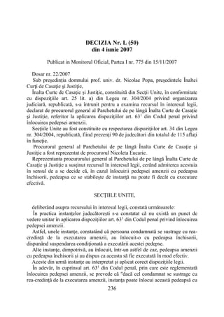 236
DECIZIA Nr. L (50)
din 4 iunie 2007
Publicat in Monitorul Oficial, Partea I nr. 775 din 15/11/2007
Dosar nr. 22/2007
Sub preşedinţia domnului prof. univ. dr. Nicolae Popa, preşedintele Înaltei
Curţi de Casaţie şi Justiţie,
Înalta Curte de Casaţie şi Justiţie, constituită din Secţii Unite, în conformitate
cu dispoziţiile art. 25 lit. a) din Legea nr. 304/2004 privind organizarea
judiciară, republicată, s-a întrunit pentru a examina recursul în interesul legii,
declarat de procurorul general al Parchetului de pe lângă Înalta Curte de Casaţie
şi Justiţie, referitor la aplicarea dispoziţiilor art. 631
din Codul penal privind
înlocuirea pedepsei amenzii.
Secţiile Unite au fost constituite cu respectarea dispoziţiilor art. 34 din Legea
nr. 304/2004, republicată, fiind prezenţi 90 de judecători din totalul de 115 aflaţi
în funcţie.
Procurorul general al Parchetului de pe lângă Înalta Curte de Casaţie şi
Justiţie a fost reprezentat de procurorul Nicoleta Eucarie.
Reprezentanta procurorului general al Parchetului de pe lângă Înalta Curte de
Casaţie şi Justiţie a susţinut recursul în interesul legii, cerând admiterea acestuia
în sensul de a se decide că, în cazul înlocuirii pedepsei amenzii cu pedeapsa
închisorii, pedeapsa ce se stabileşte de instanţă nu poate fi decât cu executare
efectivă.
SECŢIILE UNITE,
deliberând asupra recursului în interesul legii, constată următoarele:
În practica instanţelor judecătoreşti s-a constatat că nu există un punct de
vedere unitar în aplicarea dispoziţiilor art. 631
din Codul penal privind înlocuirea
pedepsei amenzii.
Astfel, unele instanţe, constatând că persoana condamnată se sustrage cu rea-
credinţă de la executarea amenzii, au înlocuit-o cu pedeapsa închisorii,
dispunând suspendarea condiţionată a executării acestei pedepse.
Alte instanţe, dimpotrivă, au înlocuit, într-un astfel de caz, pedeapsa amenzii
cu pedeapsa închisorii şi au dispus ca aceasta să fie executată în mod efectiv.
Aceste din urmă instanţe au interpretat şi aplicat corect dispoziţiile legii.
În adevăr, în cuprinsul art. 631
din Codul penal, prin care este reglementată
înlocuirea pedepsei amenzii, se prevede că "dacă cel condamnat se sustrage cu
rea-credinţă de la executarea amenzii, instanţa poate înlocui această pedeapsă cu
 