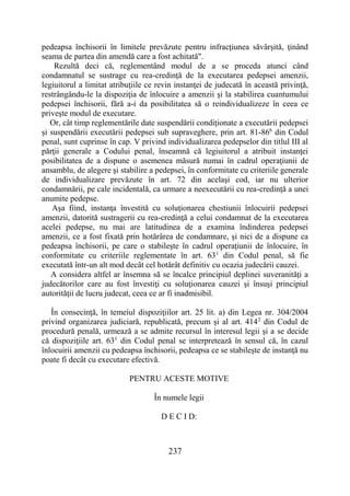 237
pedeapsa închisorii în limitele prevăzute pentru infracţiunea săvârşită, ţinând
seama de partea din amendă care a fost achitată".
Rezultă deci că, reglementând modul de a se proceda atunci când
condamnatul se sustrage cu rea-credinţă de la executarea pedepsei amenzii,
legiuitorul a limitat atribuţiile ce revin instanţei de judecată în această privinţă,
restrângându-le la dispoziţia de înlocuire a amenzii şi la stabilirea cuantumului
pedepsei închisorii, fără a-i da posibilitatea să o reindividualizeze în ceea ce
priveşte modul de executare.
Or, cât timp reglementările date suspendării condiţionate a executării pedepsei
şi suspendării executării pedepsei sub supraveghere, prin art. 81-866
din Codul
penal, sunt cuprinse în cap. V privind individualizarea pedepselor din titlul III al
părţii generale a Codului penal, înseamnă că legiuitorul a atribuit instanţei
posibilitatea de a dispune o asemenea măsură numai în cadrul operaţiunii de
ansamblu, de alegere şi stabilire a pedepsei, în conformitate cu criteriile generale
de individualizare prevăzute în art. 72 din acelaşi cod, iar nu ulterior
condamnării, pe cale incidentală, ca urmare a neexecutării cu rea-credinţă a unei
anumite pedepse.
Aşa fiind, instanţa învestită cu soluţionarea chestiunii înlocuirii pedepsei
amenzii, datorită sustragerii cu rea-credinţă a celui condamnat de la executarea
acelei pedepse, nu mai are latitudinea de a examina îndinderea pedepsei
amenzii, ce a fost fixată prin hotărârea de condamnare, şi nici de a dispune ca
pedeapsa închisorii, pe care o stabileşte în cadrul operaţiunii de înlocuire, în
conformitate cu criteriile reglementate în art. 631
din Codul penal, să fie
executată într-un alt mod decât cel hotărât definitiv cu ocazia judecării cauzei.
A considera altfel ar însemna să se încalce principiul deplinei suveranităţi a
judecătorilor care au fost învestiţi cu soluţionarea cauzei şi însuşi principiul
autorităţii de lucru judecat, ceea ce ar fi inadmisibil.
În consecinţă, în temeiul dispoziţiilor art. 25 lit. a) din Legea nr. 304/2004
privind organizarea judiciară, republicată, precum şi al art. 4142
din Codul de
procedură penală, urmează a se admite recursul în interesul legii şi a se decide
că dispoziţiile art. 631
din Codul penal se interpretează în sensul că, în cazul
înlocuirii amenzii cu pedeapsa închisorii, pedeapsa ce se stabileşte de instanţă nu
poate fi decât cu executare efectivă.
PENTRU ACESTE MOTIVE
În numele legii
D E C I D:
 