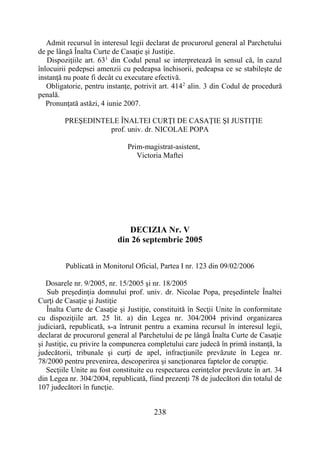 238
Admit recursul în interesul legii declarat de procurorul general al Parchetului
de pe lângă Înalta Curte de Casaţie şi Justiţie.
Dispoziţiile art. 631
din Codul penal se interpretează în sensul că, în cazul
înlocuirii pedepsei amenzii cu pedeapsa închisorii, pedeapsa ce se stabileşte de
instanţă nu poate fi decât cu executare efectivă.
Obligatorie, pentru instanţe, potrivit art. 4142
alin. 3 din Codul de procedură
penală.
Pronunţată astăzi, 4 iunie 2007.
PREŞEDINTELE ÎNALTEI CURŢI DE CASAŢIE ŞI JUSTIŢIE
prof. univ. dr. NICOLAE POPA
Prim-magistrat-asistent,
Victoria Maftei
DECIZIA Nr. V
din 26 septembrie 2005
Publicată in Monitorul Oficial, Partea I nr. 123 din 09/02/2006
Dosarele nr. 9/2005, nr. 15/2005 şi nr. 18/2005
Sub preşedinţia domnului prof. univ. dr. Nicolae Popa, preşedintele Înaltei
Curţi de Casaţie şi Justiţie
Înalta Curte de Casaţie şi Justiţie, constituită în Secţii Unite în conformitate
cu dispoziţiile art. 25 lit. a) din Legea nr. 304/2004 privind organizarea
judiciară, republicată, s-a întrunit pentru a examina recursul în interesul legii,
declarat de procurorul general al Parchetului de pe lângă Înalta Curte de Casaţie
şi Justiţie, cu privire la compunerea completului care judecă în primă instanţă, la
judecătorii, tribunale şi curţi de apel, infracţiunile prevăzute în Legea nr.
78/2000 pentru prevenirea, descoperirea şi sancţionarea faptelor de corupţie.
Secţiile Unite au fost constituite cu respectarea cerinţelor prevăzute în art. 34
din Legea nr. 304/2004, republicată, fiind prezenţi 78 de judecători din totalul de
107 judecători în funcţie.
 