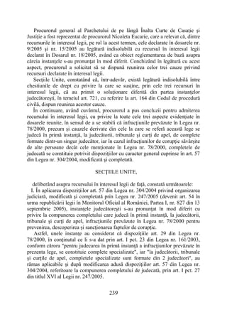 239
Procurorul general al Parchetului de pe lângă Înalta Curte de Casaţie şi
Justiţie a fost reprezentat de procurorul Nicoleta Eucarie, care a relevat că, dintre
recursurile în interesul legii, pe rol la acest termen, cele declarate în dosarele nr.
9/2005 şi nr. 15/2005 au legătură indisolubilă cu recursul în interesul legii
declarat în Dosarul nr. 18/2005, având ca obiect reglementarea de bază asupra
căreia instanţele s-au pronunţat în mod diferit. Conchizând în legătură cu acest
aspect, procurorul a solicitat să se dispună reunirea celor trei cauze privind
recursuri declarate în interesul legii.
Secţiile Unite, constatând că, într-adevăr, există legătură indisolubilă între
chestiunile de drept cu privire la care se susţine, prin cele trei recursuri în
interesul legii, că au primit o soluţionare diferită din partea instanţelor
judecătoreşti, în temeiul art. 721, cu referire la art. 164 din Codul de procedură
civilă, dispun reunirea acestor cauze.
În continuare, având cuvântul, procurorul a pus concluzii pentru admiterea
recursului în interesul legii, cu privire la toate cele trei aspecte evidenţiate în
dosarele reunite, în sensul de a se stabili că infracţiunile prevăzute în Legea nr.
78/2000, precum şi cauzele derivate din cele la care se referă această lege se
judecă în primă instanţă, la judecătorii, tribunale şi curţi de apel, de complete
formate dintr-un singur judecător, iar în cazul infracţiunilor de corupţie săvârşite
de alte persoane decât cele menţionate în Legea nr. 78/2000, completele de
judecată se constituie potrivit dispoziţiilor cu caracter general cuprinse în art. 57
din Legea nr. 304/2004, modificată şi completată.
SECŢIILE UNITE,
deliberând asupra recursului în interesul legii de faţă, constată următoarele:
I. În aplicarea dispoziţiilor art. 57 din Legea nr. 304/2004 privind organizarea
judiciară, modificată şi completată prin Legea nr. 247/2005 (devenit art. 54 în
urma republicării legii în Monitorul Oficial al României, Partea I, nr. 827 din 13
septembrie 2005), instanţele judecătoreşti s-au pronunţat în mod diferit cu
privire la compunerea completului care judecă în primă instanţă, la judecătorii,
tribunale şi curţi de apel, infracţiunile prevăzute în Legea nr. 78/2000 pentru
prevenirea, descoperirea şi sancţionarea faptelor de corupţie.
Astfel, unele instanţe au considerat că dispoziţiile art. 29 din Legea nr.
78/2000, în conţinutul ce li s-a dat prin art. I pct. 23 din Legea nr. 161/2003,
conform cărora "pentru judecarea în primă instanţă a infracţiunilor prevăzute în
prezenta lege, se constituie complete specializate", iar "la judecătorii, tribunale
şi curţile de apel, completele specializate sunt formate din 2 judecători", au
rămas aplicabile şi după modificarea adusă dispoziţiilor art. 57 din Legea nr.
304/2004, referitoare la compunerea completului de judecată, prin art. I pct. 27
din titlul XVI al Legii nr. 247/2005.
 