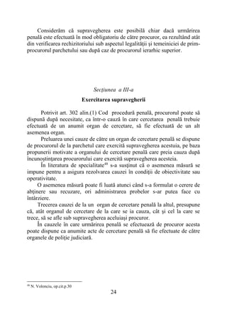 24
Considerăm că supravegherea este posibilă chiar dacă urmărirea
penală este efectuată în mod obligatoriu de către procuror, ea rezultând atât
din verificarea rechizitoriului sub aspectul legalităţii şi temeiniciei de prim-
procurorul parchetului sau după caz de procurorul ierarhic superior.
Secţiunea a III-a
Exercitarea supravegherii
Potrivit art. 302 alin.(1) Cod procedură penală, procurorul poate să
dispună după necesitate, ca într-o cauză în care cercetarea penală trebuie
efectuată de un anumit organ de cercetare, să fie efectuată de un alt
asemenea organ.
Preluarea unei cauze de către un organ de cercetare penală se dispune
de procurorul de la parchetul care exercită supravegherea acestuia, pe baza
propunerii motivate a organului de cercetare penală care preia cauza după
încunoştinţarea procurorului care exercită supravegherea acesteia.
În literatura de specialitate48
s-a susţinut că o asemenea măsură se
impune pentru a asigura rezolvarea cauzei în condiţii de obiectivitate sau
operativitate.
O asemenea măsură poate fi luată atunci când s-a formulat o cerere de
abţinere sau recuzare, ori administrarea probelor s-ar putea face cu
întârziere.
Trecerea cauzei de la un organ de cercetare penală la altul, presupune
că, atât organul de cercetare de la care se ia cauza, cât şi cel la care se
trece, să se afle sub supravegherea aceluiaşi procuror.
În cauzele în care urmărirea penală se efectuează de procuror acesta
poate dispune ca anumite acte de cercetare penală să fie efectuate de către
organele de poliţie judiciară.
48
N. Volonciu, op.cit.p.30
 