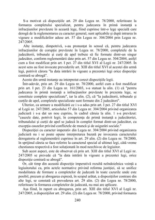 240
S-a motivat că dispoziţiile art. 29 din Legea nr. 78/2000, referitoare la
formarea completului specializat, pentru judecarea în primă instanţă a
infracţiunilor prevăzute în această lege, fiind cuprinse într-o lege specială care
derogă de la reglementarea cu caracter general, sunt aplicabile şi după intrarea în
vigoare a modificărilor aduse art. 57 din Legea nr. 304/2004 prin Legea nr.
247/2005.
Alte instanţe, dimpotrivă, s-au pronunţat în sensul că, pentru judecarea
infracţiunilor de corupţie prevăzute în Legea nr. 78/2000, completele de la
judecătorii, tribunale şi curţi de apel trebuie să fie formate dintr-un singur
judecător, conform reglementării date prin art. 57 din Legea nr. 304/2004, astfel
cum a fost modificat prin art. I pct. 27 din titlul XVI al Legii nr. 247/2005. În
acest sens au fost invocate prevederile art. XIII din titlul XVI al acestei din urmă
legi, potrivit cărora "la data intrării în vigoare a prezentei legi orice dispoziţie
contrară se abrogă".
Aceste din urmă instanţe au interpretat corect dispoziţiile legii.
Într-adevăr, prin art. 29 din Legea nr. 78/2000, astfel cum a fost modificat
prin art. I pct. 23 din Legea nr. 161/2003, s-a statuat la alin. (1) că "pentru
judecarea în primă instanţă a infracţiunilor prevăzute în prezenta lege, se
constituie complete specializate", iar la alin. (2), că "la judecătorii, tribunale şi
curţile de apel, completele specializate sunt formate din 2 judecători".
Ulterior, ca urmare a modificării ce i s-a adus prin art. I pct. 27 din titlul XVI
al Legii nr. 247/2005, articolului 57 din Legea nr. 304/2004 privind organizarea
judiciară i s-a dat un nou cuprins, în cadrul căruia la alin. 1 s-a prevăzut:
"cauzele date, potrivit legii, în competenţa de primă instanţă a judecătoriei,
tribunalului şi curţii de apel se judecă în complet format dintr-un judecător, cu
excepţia cauzelor privind conflictele de muncă şi de asigurări sociale."
Dispoziţiei cu caracter imperativ din Legea nr. 304/2004 privind organizarea
judiciară nu i se poate opune interpretarea bazată pe invocarea caracterului
derogatoriu al reglementării cuprinse în art. 29 alin. (2) din Legea nr. 78/2000,
în sprijinul căreia se face referire la caracterul special al ultimei legi, câtă vreme
chestiunea respectivă a fost soluţionată în mod neechivoc de legiuitor.
Sub acest aspect, este de observat că prin art. XIII din titlul XVI al Legii nr.
247/2005 se prevede că "la data intrării în vigoare a prezentei legi, orice
dispoziţie contrară se abrogă".
Or, cât timp din această dispoziţie imperativă rezultă neîndoielnica voinţă a
legiuitorului ca, prin actele normative privind reforma justiţiei, să se unifice
modalitatea de formare a completelor de judecată în toate cazurile unde este
posibil, precum şi abrogarea expresă, în scopul arătat, a dispoziţiilor contrare din
alte legi, se constată că prevederea art. 29 alin. (2) din Legea nr. 78/2000,
referitoare la formarea completelor de judecată, nu mai are aplicare.
Aşa fiind, în raport cu abrogarea, prin art. XIII din titlul XVI al Legii nr.
247/2005, a dispoziţiilor art. 29 alin. (2) din Legea nr. 78/2000, privind formarea
 
