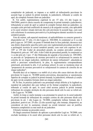 241
completelor de judecată, se impune a se stabili că infracţiunile prevăzute în
această lege se judecă în primă instanţă, la judecătorii, tribunale şi curţile de
apel, de complete formate dintr-un judecător.
II. Tot astfel, reglementarea cuprinsă în art. 57 alin. (1) din Legea nr.
304/2004, potrivit căreia cauzele de competenţa în primă instanţă a judecătoriei,
tribunalului şi curţii de apel se judecă în complet format dintr-un judecător, cu
excepţia celor privind conflictele de muncă şi de asigurări sociale, este aplicabilă
şi în cazul oricăror situaţii derivate din cele prevăzute în această lege, cum sunt
cele referitoare la arestarea preventivă şi la prelungirea duratei acesteia în cursul
urmăririi penale.
Este de reţinut, sub aspectul menţionat, că aplicabilitatea cu caracter general a
dispoziţiilor art. 57 alin. (1) din Legea nr. 304/2004, în conţinutul ce li s-a dat
prin Legea nr. 247/2005, nu poate fi limitată doar la faza judecăţii, deoarece nici
una dintre dispoziţiile specifice prin care este reglementată procedura arestării şi
a prelungirii acesteia în cursul urmăririi penale, cum sunt cele cuprinse în art.
1491
şi 159 din Codul de procedură penală, nu conţine prevederi contrare.
Dimpotrivă, prin art. 1491
alin. 4 din Codul de procedură penală, în conţinutul ce
i s-a dat prin art. I pct. 17 din Ordonanţa de urgenţă a Guvernului nr. 109/2003,
se prevede că "propunerea de arestare preventivă se soluţionează în camera de
consiliu de un singur judecător, indiferent de natura infracţiunii", aducându-se
astfel o precizare semnificativă, în plus, la reglementarea corespunzătoare
anterioară, prevăzută la alin. 6 al aceluiaşi articol, în care se menţiona doar că
"propunerea de arestare preventivă se soluţionează în camera de consiliu de un
singur judecător".
Rezultă deci că se impune a se stabili că şi orice alte cauze derivate din cele
prevăzute în Legea nr. 78/2000 pentru prevenirea, descoperirea şi sancţionarea
faptelor de corupţie se judecă în primă instanţă, la judecătorii, tribunale şi curţile
de apel, tot de complete formate dintr-un singur judecător.
III. În fine, în practica judiciară s-au pronunţat soluţii diferite şi în legătură cu
numărul de judecători din care trebuie să fie format completul, la judecătorii,
tribunale şi curţile de apel, în cazul când acestea judecă în primă instanţă
infracţiuni de corupţie săvârşite de alte persoane decât cele la care se referă art.
1 din Legea nr. 78/2000.
Astfel, în timp ce unele instanţe s-au pronunţat în sensul că, în cazul judecării
în primă instanţă de infracţiuni de corupţie comise de alte persoane decât cele
prevăzute în art. 1 din Legea nr. 78/2000, completele trebuie formate din 2
judecători, potrivit art. 29 alin. (2) din această lege, alte instanţe, dimpotrivă, au
considerat că nici în asemenea situaţii nu există temeiuri care să justifice
formarea completului cu mai mult de un judecător.
Ultimele instanţe au procedat corect.
Pe lângă caracterul limitativ de aplicare a prevederilor Legii nr. 78/2000, care
exclude incidenţa ei în cazul altor persoane decât cele la care se referă art. 1,
 