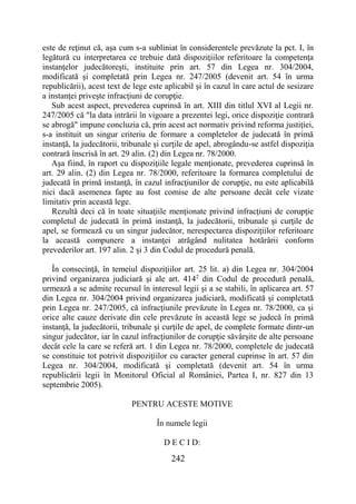 242
este de reţinut că, aşa cum s-a subliniat în considerentele prevăzute la pct. I, în
legătură cu interpretarea ce trebuie dată dispoziţiilor referitoare la competenţa
instanţelor judecătoreşti, instituite prin art. 57 din Legea nr. 304/2004,
modificată şi completată prin Legea nr. 247/2005 (devenit art. 54 în urma
republicării), acest text de lege este aplicabil şi în cazul în care actul de sesizare
a instanţei priveşte infracţiuni de corupţie.
Sub acest aspect, prevederea cuprinsă în art. XIII din titlul XVI al Legii nr.
247/2005 că "la data intrării în vigoare a prezentei legi, orice dispoziţie contrară
se abrogă" impune concluzia că, prin acest act normativ privind reforma justiţiei,
s-a instituit un singur criteriu de formare a completelor de judecată în primă
instanţă, la judecătorii, tribunale şi curţile de apel, abrogându-se astfel dispoziţia
contrară înscrisă în art. 29 alin. (2) din Legea nr. 78/2000.
Aşa fiind, în raport cu dispoziţiile legale menţionate, prevederea cuprinsă în
art. 29 alin. (2) din Legea nr. 78/2000, referitoare la formarea completului de
judecată în primă instanţă, în cazul infracţiunilor de corupţie, nu este aplicabilă
nici dacă asemenea fapte au fost comise de alte persoane decât cele vizate
limitativ prin această lege.
Rezultă deci că în toate situaţiile menţionate privind infracţiuni de corupţie
completul de judecată în primă instanţă, la judecătorii, tribunale şi curţile de
apel, se formează cu un singur judecător, nerespectarea dispoziţiilor referitoare
la această compunere a instanţei atrăgând nulitatea hotărârii conform
prevederilor art. 197 alin. 2 şi 3 din Codul de procedură penală.
În consecinţă, în temeiul dispoziţiilor art. 25 lit. a) din Legea nr. 304/2004
privind organizarea judiciară şi ale art. 4142
din Codul de procedură penală,
urmează a se admite recursul în interesul legii şi a se stabili, în aplicarea art. 57
din Legea nr. 304/2004 privind organizarea judiciară, modificată şi completată
prin Legea nr. 247/2005, că infracţiunile prevăzute în Legea nr. 78/2000, ca şi
orice alte cauze derivate din cele prevăzute în această lege se judecă în primă
instanţă, la judecătorii, tribunale şi curţile de apel, de complete formate dintr-un
singur judecător, iar în cazul infracţiunilor de corupţie săvârşite de alte persoane
decât cele la care se referă art. 1 din Legea nr. 78/2000, completele de judecată
se constituie tot potrivit dispoziţiilor cu caracter general cuprinse în art. 57 din
Legea nr. 304/2004, modificată şi completată (devenit art. 54 în urma
republicării legii în Monitorul Oficial al României, Partea I, nr. 827 din 13
septembrie 2005).
PENTRU ACESTE MOTIVE
În numele legii
D E C I D:
 