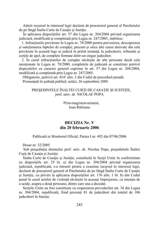 243
Admit recursul în interesul legii declarat de procurorul general al Parchetului
de pe lângă Înalta Curte de Casaţie şi Justiţie.
În aplicarea dispoziţiilor art. 57 din Legea nr. 304/2004 privind organizarea
judiciară, modificată şi completată prin Legea nr. 247/2005, stabilesc:
1. Infracţiunile prevăzute în Legea nr. 78/2000 pentru prevenirea, descoperirea
şi sancţionarea faptelor de corupţie, precum şi orice alte cauze derivate din cele
prevăzute în această lege se judecă în primă instanţă, la judecătorii, tribunale şi
curţile de apel, de complete formate dintr-un singur judecător.
2. În cazul infracţiunilor de corupţie săvârşite de alte persoane decât cele
menţionate în Legea nr. 78/2000, completele de judecată se constituie potrivit
dispoziţiilor cu caracter general cuprinse în art. 57 din Legea nr. 304/2004,
modificată şi completată prin Legea nr. 247/2005.
Obligatorie, potrivit art. 4142
alin. 2 din Codul de procedură penală.
Pronunţată în şedinţă publică, astăzi, 26 septembrie 2005.
PREŞEDINTELE ÎNALTEI CURŢI DE CASAŢIE ŞI JUSTIŢIE,
prof. univ. dr. NICOLAE POPA
Prim-magistrat-asistent,
Ioan Răileanu
DECIZIA Nr. V
din 20 februarie 2006
Publicată in Monitorul Oficial, Partea I nr. 492 din 07/06/2006
Dosar nr. 32/2005
Sub preşedinţia domnului prof. univ. dr. Nicolae Popa, preşedintele Înaltei
Curţi de Casaţie şi Justiţie
Înalta Curte de Casaţie şi Justiţie, constituită în Secţii Unite în conformitate
cu dispoziţiile art. 25 lit. a) din Legea nr. 304/2004 privind organizarea
judiciară, republicată, s-a întrunit pentru a examina recursul în interesul legii,
declarat de procurorul general al Parchetului de pe lângă Înalta Curte de Casaţie
şi Justiţie, cu privire la aplicarea dispoziţiilor art. 176 alin. 1 lit. b) din Codul
penal în cazul actelor de violenţă săvârşite în aceeaşi împrejurare, cu intenţia de
a ucide, asupra a două persoane, dintre care una a decedat.
Secţiile Unite au fost constituite cu respectarea prevederilor art. 34 din Legea
nr. 304/2004, republicată, fiind prezenţi 81 de judecători din totalul de 106
judecători în funcţie.
 