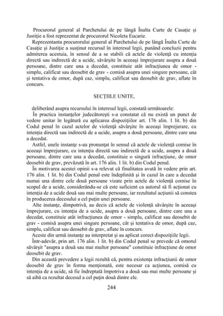 244
Procurorul general al Parchetului de pe lângă Înalta Curte de Casaţie şi
Justiţie a fost reprezentat de procurorul Nicoleta Eucarie.
Reprezentanta procurorului general al Parchetului de pe lângă Înalta Curte de
Casaţie şi Justiţie a susţinut recursul în interesul legii, punând concluzii pentru
admiterea acestuia, în sensul de a se stabili că actele de violenţă cu intenţia
directă sau indirectă de a ucide, săvârşite în aceeaşi împrejurare asupra a două
persoane, dintre care una a decedat, constituie atât infracţiunea de omor -
simplu, calificat sau deosebit de grav - comisă asupra unei singure persoane, cât
şi tentativa de omor, după caz, simplu, calificat sau deosebit de grav, aflate în
concurs.
SECŢIILE UNITE,
deliberând asupra recursului în interesul legii, constată următoarele:
În practica instanţelor judecătoreşti s-a constatat că nu există un punct de
vedere unitar în legătură cu aplicarea dispoziţiilor art. 176 alin. 1 lit. b) din
Codul penal în cazul actelor de violenţă săvârşite în aceeaşi împrejurare, cu
intenţia directă sau indirectă de a ucide, asupra a două persoane, dintre care una
a decedat.
Astfel, unele instanţe s-au pronunţat în sensul că actele de violenţă comise în
aceeaşi împrejurare, cu intenţia directă sau indirectă de a ucide, asupra a două
persoane, dintre care una a decedat, constituie o singură infracţiune, de omor
deosebit de grav, prevăzută în art. 176 alin. 1 lit. b) din Codul penal.
În motivarea acestei opinii s-a relevat că finalitatea avută în vedere prin art.
176 alin. 1 lit. b) din Codul penal este îndeplinită şi în cazul în care a decedat
numai una dintre cele două persoane vizate prin actele de violenţă comise în
scopul de a ucide, considerându-se că este suficient ca autorul să fi acţionat cu
intenţia de a ucide două sau mai multe persoane, iar rezultatul acţiunii să constea
în producerea decesului a cel puţin unei persoane.
Alte instanţe, dimpotrivă, au decis că actele de violenţă săvârşite în aceeaşi
împrejurare, cu intenţia de a ucide, asupra a două persoane, dintre care una a
decedat, constituie atât infracţiunea de omor - simplu, calificat sau deosebit de
grav - comisă asupra unei singure persoane, cât şi tentativa de omor, după caz,
simplu, calificat sau deosebit de grav, aflate în concurs.
Aceste din urmă instanţe au interpretat şi au aplicat corect dispoziţiile legii.
Într-adevăr, prin art. 176 alin. 1 lit. b) din Codul penal se prevede că omorul
săvârşit "asupra a două sau mai multor persoane" constituie infracţiune de omor
deosebit de grav.
Din această prevedere a legii rezultă că, pentru existenţa infracţiunii de omor
deosebit de grav în forma menţionată, este necesar ca acţiunea, comisă cu
intenţia de a ucide, să fie îndreptată împotriva a două sau mai multe persoane şi
să aibă ca rezultat decesul a cel puţin două dintre ele.
 