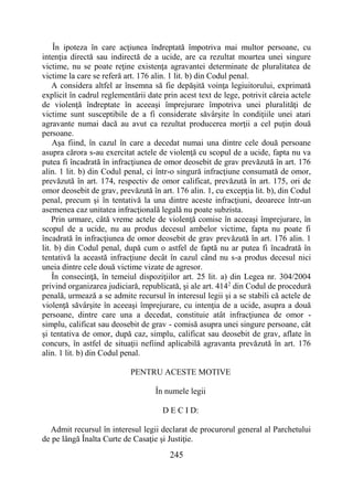 245
În ipoteza în care acţiunea îndreptată împotriva mai multor persoane, cu
intenţia directă sau indirectă de a ucide, are ca rezultat moartea unei singure
victime, nu se poate reţine existenţa agravantei determinate de pluralitatea de
victime la care se referă art. 176 alin. 1 lit. b) din Codul penal.
A considera altfel ar însemna să fie depăşită voinţa legiuitorului, exprimată
explicit în cadrul reglementării date prin acest text de lege, potrivit căreia actele
de violenţă îndreptate în aceeaşi împrejurare împotriva unei pluralităţi de
victime sunt susceptibile de a fi considerate săvârşite în condiţiile unei atari
agravante numai dacă au avut ca rezultat producerea morţii a cel puţin două
persoane.
Aşa fiind, în cazul în care a decedat numai una dintre cele două persoane
asupra cărora s-au exercitat actele de violenţă cu scopul de a ucide, fapta nu va
putea fi încadrată în infracţiunea de omor deosebit de grav prevăzută în art. 176
alin. 1 lit. b) din Codul penal, ci într-o singură infracţiune consumată de omor,
prevăzută în art. 174, respectiv de omor calificat, prevăzută în art. 175, ori de
omor deosebit de grav, prevăzută în art. 176 alin. 1, cu excepţia lit. b), din Codul
penal, precum şi în tentativă la una dintre aceste infracţiuni, deoarece într-un
asemenea caz unitatea infracţională legală nu poate subzista.
Prin urmare, câtă vreme actele de violenţă comise în aceeaşi împrejurare, în
scopul de a ucide, nu au produs decesul ambelor victime, fapta nu poate fi
încadrată în infracţiunea de omor deosebit de grav prevăzută în art. 176 alin. 1
lit. b) din Codul penal, după cum o astfel de faptă nu ar putea fi încadrată în
tentativă la această infracţiune decât în cazul când nu s-a produs decesul nici
uneia dintre cele două victime vizate de agresor.
În consecinţă, în temeiul dispoziţiilor art. 25 lit. a) din Legea nr. 304/2004
privind organizarea judiciară, republicată, şi ale art. 4142
din Codul de procedură
penală, urmează a se admite recursul în interesul legii şi a se stabili că actele de
violenţă săvârşite în aceeaşi împrejurare, cu intenţia de a ucide, asupra a două
persoane, dintre care una a decedat, constituie atât infracţiunea de omor -
simplu, calificat sau deosebit de grav - comisă asupra unei singure persoane, cât
şi tentativa de omor, după caz, simplu, calificat sau deosebit de grav, aflate în
concurs, în astfel de situaţii nefiind aplicabilă agravanta prevăzută în art. 176
alin. 1 lit. b) din Codul penal.
PENTRU ACESTE MOTIVE
În numele legii
D E C I D:
Admit recursul în interesul legii declarat de procurorul general al Parchetului
de pe lângă Înalta Curte de Casaţie şi Justiţie.
 