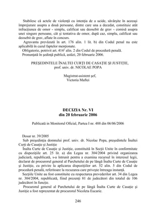 246
Stabilesc că actele de violenţă cu intenţia de a ucide, săvârşite în aceeaşi
împrejurare asupra a două persoane, dintre care una a decedat, constituie atât
infracţiunea de omor - simplu, calificat sau deosebit de grav - comisă asupra
unei singure persoane, cât şi tentativa de omor, după caz, simplu, calificat sau
deosebit de grav, aflate în concurs.
Agravanta prevăzută în art. 176 alin. 1 lit. b) din Codul penal nu este
aplicabilă în cazul faptelor menţionate.
Obligatorie, potrivit art. 4142
alin. 2 din Codul de procedură penală.
Pronunţată în şedinţă publică, astăzi, 20 februarie 2006.
PREŞEDINTELE ÎNALTEI CURŢI DE CASAŢIE ŞI JUSTIŢIE,
prof. univ. dr. NICOLAE POPA
Magistrat-asistent şef,
Victoria Maftei
DECIZIA Nr. VI
din 20 februarie 2006
Publicată in Monitorul Oficial, Partea I nr. 488 din 06/06/2006
Dosar nr. 39/2005
Sub preşedinţia domnului prof. univ. dr. Nicolae Popa, preşedintele Înaltei
Curţi de Casaţie şi Justiţie
Înalta Curte de Casaţie şi Justiţie, constituită în Secţii Unite în conformitate
cu dispoziţiile art. 25 lit. a) din Legea nr. 304/2004 privind organizarea
judiciară, republicată, s-a întrunit pentru a examina recursul în interesul legii,
declarat de procurorul general al Parchetului de pe lângă Înalta Curte de Casaţie
şi Justiţie, cu privire la aplicarea dispoziţiilor art. 52 alin. 5 din Codul de
procedură penală, referitoare la recuzarea care priveşte întreaga instanţă.
Secţiile Unite au fost constituite cu respectarea prevederilor art. 34 din Legea
nr. 304/2004, republicată, fiind prezenţi 81 de judecători din totalul de 106
judecători în funcţie.
Procurorul general al Parchetului de pe lângă Înalta Curte de Casaţie şi
Justiţie a fost reprezentat de procurorul Nicoleta Eucarie.
 