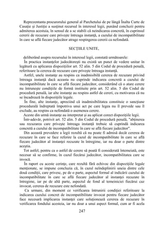 247
Reprezentanta procurorului general al Parchetului de pe lângă Înalta Curte de
Casaţie şi Justiţie a susţinut recursul în interesul legii, punând concluzii pentru
admiterea acestuia, în sensul de a se stabili că neindicarea concretă, în cuprinsul
cererii de recuzare care priveşte întreaga instanţă, a cazului de incompatibilitate
în care se află fiecare judecător atrage respingerea cererii ca nefondată.
SECŢIILE UNITE,
deliberând asupra recursului în interesul legii, constată următoarele:
În practica instanţelor judecătoreşti nu există un punct de vedere unitar în
legătură cu aplicarea dispoziţiilor art. 52 alin. 5 din Codul de procedură penală,
referitoare la cererea de recuzare care priveşte întreaga instanţă.
Astfel, unele instanţe au respins ca inadmisibilă cererea de recuzare privind
întreaga instanţă dacă aceasta nu cuprinde indicarea concretă a cazului de
incompatibilitate în care se află fiecare judecător, considerând că o atare cerere
nu întruneşte condiţiile de formă instituite prin art. 52 alin. 5 din Codul de
procedură penală, iar alte instanţe au respins astfel de cereri, cu motivarea că nu
se încadrează în dispoziţiile legale.
În fine, alte instanţe, apreciind că inadmisibilitatea constituie o sancţiune
procedurală îndreptată împotriva unui act pe care legea nu îl prevede sau îl
exclude, au respins ca nefondată o asemenea cerere.
Aceste din urmă instanţe au interpretat şi au aplicat corect dispoziţiile legii.
Într-adevăr, potrivit art. 52 alin. 5 din Codul de procedură penală, "abţinerea
sau recuzarea care priveşte întreaga instanţă trebuie să cuprindă indicarea
concretă a cazului de incompatibilitate în care se află fiecare judecător".
Din această prevedere a legii rezultă că nu poate fi admisă decât cererea de
recuzare în care se face referire la cazul de incompatibilitate în care se află
fiecare judecător al instanţei recuzate în întregime, iar nu doar o parte dintre
aceştia.
Tot astfel, pentru ca o astfel de cerere să poată fi considerată întemeiată, este
necesar să se confirme, în cazul fiecărui judecător, incompatibilitatea care se
invocă.
În raport cu aceste cerinţe, care rezultă fără echivoc din dispoziţiile legale
menţionate, se impune concluzia că, în cazul neîndeplinirii uneia dintre cele
două condiţii, care privesc, pe de o parte, aspectul formal al indicării cazului de
incompatibilitate în care se află fiecare judecător al instanţei recuzate în
întregime, iar pe de altă parte, aspectul de fond al temeiniciei fiecărui caz
invocat, cererea de recuzare este nefondată.
Ca urmare, din moment ce verificarea întrunirii condiţiei referitoare la
indicarea cazului concret de incompatibilitate invocat pentru fiecare judecător
face necesară implicarea instanţei care soluţionează cererea de recuzare în
verificarea fondului acesteia, iar nu doar a unui aspect formal, cum ar fi acela
 