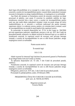 248
dacă legea dă posibilitate să se recurgă la o atare cerere, reiese că neindicarea
concretă a cazului de incompatibilitate pentru vreunul dintre judecătorii instanţei
recuzate în întregime nu atrage inadmisibilitatea, ci respingerea ei ca nefondată.
Aşa fiind, din moment ce formularea cererii de recuzare constituie un drept
procesual al părţilor, care poate fi exercitat în condiţiile stabilite de lege,
neindicarea concretă într-o atare cerere a cazului de incompatibilitate pentru
unul sau mai mulţi dintre judecătorii instanţei vizate nu poate atrage ab initio
inadmisibilitatea sa, ci necesită o verificare judicioasă din partea instanţei
superioare căreia i s-a adresat cererea, pentru a se constata dacă, eventual, cazul
de incompatibilitate nu rezultă în mod implicit din cuprinsul cererii.
În consecinţă, în temeiul dispoziţiilor art. 25 lit. a) din Legea nr. 304/2004
privind organizarea judiciară, republicată, precum şi ale art. 4142
din Codul de
procedură penală, urmează a se admite recursul în interesul legii şi a se stabili că
neindicarea concretă, în cuprinsul cererii de recuzare care priveşte întreaga
instanţă, a cazului de incompatibilitate în care se află fiecare judecător, atrage
respingerea cererii ca nefondată.
Pentru aceste motive
În numele legii
D E C I D:
Admit recursul în interesul legii declarat de procurorul general al Parchetului
de pe lângă Înalta Curte de Casaţie şi Justiţie.
În aplicarea dispoziţiilor art. 52 alin. 5 din Codul de procedură penală,
stabilesc:
Neindicarea concretă, în cuprinsul cererii de recuzare care priveşte întreaga
instanţă, a cazului de incompatibilitate în care se află fiecare judecător atrage
respingerea cererii ca nefondată.
Obligatorie, potrivit art. 4142
alin. 2 din Codul de procedură penală.
Pronunţată în şedinţă publică, astăzi, 20 februarie 2006.
PREŞEDINTELE ÎNALTEI CURŢI DE CASAŢIE ŞI JUSTIŢIE,
prof. univ. dr. NICOLAE POPA
Magistrat-asistent şef,
Victoria Maftei
 