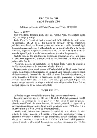 249
DECIZIA Nr. VII
din 20 februarie 2006
Publicată in Monitorul Oficial, Partea I nr. 475 din 01/06/2006
Dosar nr. 40/2005
Sub preşedinţia domnului prof. univ. dr. Nicolae Popa, preşedintele Înaltei
Curţi de Casaţie şi Justiţie
Înalta Curte de Casaţie şi Justiţie, constituită în Secţii Unite în conformitate
cu dispoziţiile art. 25 lit. a) din Legea nr. 304/2004 privind organizarea
judiciară, republicată, s-a întrunit pentru a examina recursul în interesul legii,
declarat de procurorul general al Parchetului de pe lângă Înalta Curte de Casaţie
şi Justiţie, cu privire la aplicarea dispoziţiilor art. 140 alin. 1 lit. a) din Codul de
procedură penală, referitoare la încetarea de drept a măsurilor preventive.
Secţiile Unite au fost constituite cu respectarea prevederilor art. 34 din Legea
nr. 304/2004, republicată, fiind prezenţi 81 de judecători din totalul de 106
judecători în funcţie.
Procurorul general al Parchetului de pe lângă Înalta Curte de Casaţie şi
Justiţie a fost reprezentat de procurorul Nicoleta Eucarie.
Reprezentanta procurorului general al Parchetului de pe lângă Înalta Curte de
Casaţie şi Justiţie a susţinut recursul în interesul legii, punând concluzii pentru
admiterea acestuia, în sensul de a se stabili că neverificarea de către instanţă, în
cursul judecăţii, a legalităţii şi temeiniciei arestării preventive, la termenele
prevăzute în art. 160^b alin. 1 şi în art. 160^h alin. 2 şi 3 din Codul de procedură
penală, atrage încetarea de drept a măsurii arestării preventive luate faţă de
inculpaţi şi punerea lor de îndată în libertate.
SECŢIILE UNITE,
deliberând asupra recursului în interesul legii, constată următoarele:
În aplicarea dispoziţiilor art. 140 alin. 1 lit. a) din Codul de procedură penală,
instanţele judecătoreşti nu au un punct de vedere unitar în ceea ce priveşte
efectele neverificării de către instanţă, în cursul judecăţii, a legalităţii şi
temeiniciei arestării preventive, la termenele prevăzute în art. 160^b alin. 1 şi în
art. 160^h alin. 2 şi 3 din Codul de procedură penală.
Astfel, unele instanţe s-au pronunţat în sensul că neverificarea de către
instanţă, în cursul judecăţii, a legalităţii şi temeiniciei arestării preventive, la
termenele prevăzute în textele de lege menţionate, atrage sancţiunea nulităţii
relative cu consecinţele prevăzute în art. 197 alin. 1 şi 4 din Codul de procedură
penală. S-a motivat că în astfel de cazuri sunt incidente prevederile art. 185 alin.
 