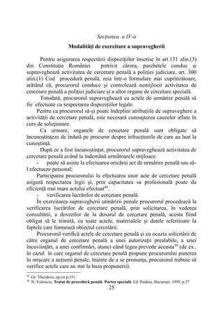 25
Secţiunea a IV-a
Modalităţi de exercitare a supravegherii
Pentru asigurarea respectării dispoziţiilor înscrise în art.131 alin.(3)
din Constituţia României potrivit cărora, parchetele conduc şi
supraveghează activitatea de cercetare penală a poliţiei judiciare, art. 300
alin.(1) Cod procedură penală, reia într-o formulare mai cuprinzătoare,
arătând că, procurorul conduce şi controlează nemijlocit activitatea de
cercetare penală a poliţiei judiciare şi a altor organe de cercetare specială.
Totodată, procurorul supraveghează ca actele de urmărire penală să
fie efectuate cu respectarea dispoziţiilor legale.
Pentru ca procurorul să-şi poate îndeplini atribuţiile de supraveghere a
activităţii de cercetare penală, este necesară cunoaşterea cauzelor aflate în
curs de soluţionare.
Ca urmare, organele de cercetare penală sunt obligate să
încunoştinţeze de îndată pe procuror despre infracţiunile de care au luat la
cunoştinţă.
După ce a fost încunoştinţat, procurorul supraveghează activitatea de
cercetare penală având la îndemână următoarele mijloace:
- poate să asiste la efectuarea oricărui act de urmărire penală sau să-
l efectueze personal;
Participarea procurorului la efectuarea unor acte de cercetare penală
asigură respectarea legii şi, prin capacitatea sa profesională poate da
eficienţă mai mare actului efectuat49
.
- verificarea lucrărilor de cercetare penală.
În exercitarea supravegherii urmăririi penale procurorul procedează la
verificarea lucrărilor de cercetare penală, prin solicitarea, în vederea
consultării, a dovezilor de la dosarul de cercetare penală, acesta fiind
obligat să le trimită, cu toate actele, materialele şi datele referitoare la
faptele care formează obiectul cercetării.
Procurorul verifică actele de cercetare penală şi cu ocazia solicitării de
către organul de cercetare penală a unei autorizaţii prealabile, a unei
încuviinţări, a unei confirmări, atunci când legea prevede aceasta50
(de ex.,
în cazul în care organul de cercetare penală propune procurorului punerea
în mişcare a acţiunii penale, înainte de a se pronunţa, procurorul trebuie să
verifice actele care au stat la baza propunerii).
49
Gr. Theodoru, op.cit.p.151.
50
N. Volonciu, Tratat de procedură penală. Partea specială, Ed. Paideia, Bucureşti, 1999, p.27
 