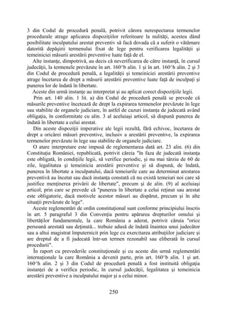 250
3 din Codul de procedură penală, potrivit cărora nerespectarea termenelor
procedurale atrage aplicarea dispoziţiilor referitoare la nulităţi, acestea dând
posibilitate inculpatului arestat preventiv să facă dovada că a suferit o vătămare
datorită depăşirii termenului fixat de lege pentru verificarea legalităţii şi
temeiniciei măsurii arestării preventive luate faţă de el.
Alte instanţe, dimpotrivă, au decis că neverificarea de către instanţă, în cursul
judecăţii, la termenele prevăzute în art. 160^b alin. 1 şi în art. 160^h alin. 2 şi 3
din Codul de procedură penală, a legalităţii şi temeiniciei arestării preventive
atrage încetarea de drept a măsurii arestării preventive luate faţă de inculpaţi şi
punerea lor de îndată în libertate.
Aceste din urmă instanţe au interpretat şi au aplicat corect dispoziţiile legii.
Prin art. 140 alin. 1 lit. a) din Codul de procedură penală se prevede că
măsurile preventive încetează de drept la expirarea termenelor prevăzute în lege
sau stabilite de organele judiciare, în astfel de cazuri instanţa de judecată având
obligaţia, în conformitate cu alin. 3 al aceluiaşi articol, să dispună punerea de
îndată în libertate a celui arestat.
Din aceste dispoziţii imperative ale legii rezultă, fără echivoc, încetarea de
drept a oricărei măsuri preventive, inclusiv a arestării preventive, la expirarea
termenelor prevăzute în lege sau stabilite de organele judiciare.
O atare interpretare este impusă de reglementarea dată art. 23 alin. (6) din
Constituţia României, republicată, potrivit căreia "în faza de judecată instanţa
este obligată, în condiţiile legii, să verifice periodic, şi nu mai târziu de 60 de
zile, legalitatea şi temeinicia arestării preventive şi să dispună, de îndată,
punerea în libertate a inculpatului, dacă temeiurile care au determinat arestarea
preventivă au încetat sau dacă instanţa constată că nu există temeiuri noi care să
justifice menţinerea privării de libertate", precum şi de alin. (9) al aceluiaşi
articol, prin care se prevede că "punerea în libertate a celui reţinut sau arestat
este obligatorie, dacă motivele acestor măsuri au dispărut, precum şi în alte
situaţii prevăzute de lege".
Aceste reglementări de ordin constituţional sunt conforme principiului înscris
în art. 5 paragraful 3 din Convenţia pentru apărarea drepturilor omului şi
libertăţilor fundamentale, la care România a aderat, potrivit căruia "orice
persoană arestată sau deţinută... trebuie adusă de îndată înaintea unui judecător
sau a altui magistrat împuternicit prin lege cu exercitarea atribuţiilor judiciare şi
are dreptul de a fi judecată într-un termen rezonabil sau eliberată în cursul
procedurii".
În raport cu prevederile constituţionale şi cu aceste din urmă reglementări
internaţionale la care România a devenit parte, prin art. 160^b alin. 1 şi art.
160^h alin. 2 şi 3 din Codul de procedură penală a fost instituită obligaţia
instanţei de a verifica periodic, în cursul judecăţii, legalitatea şi temeinicia
arestării preventive a inculpatului major şi a celui minor.
 