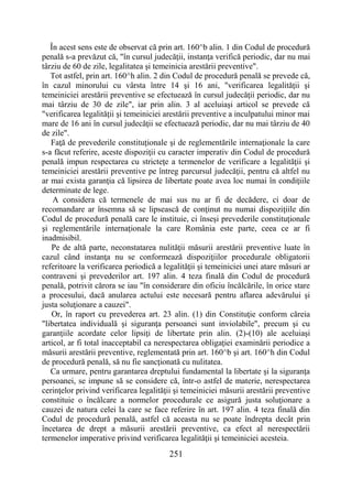 251
În acest sens este de observat că prin art. 160^b alin. 1 din Codul de procedură
penală s-a prevăzut că, "în cursul judecăţii, instanţa verifică periodic, dar nu mai
târziu de 60 de zile, legalitatea şi temeinicia arestării preventive".
Tot astfel, prin art. 160^h alin. 2 din Codul de procedură penală se prevede că,
în cazul minorului cu vârsta între 14 şi 16 ani, "verificarea legalităţii şi
temeiniciei arestării preventive se efectuează în cursul judecăţii periodic, dar nu
mai târziu de 30 de zile", iar prin alin. 3 al aceluiaşi articol se prevede că
"verificarea legalităţii şi temeiniciei arestării preventive a inculpatului minor mai
mare de 16 ani în cursul judecăţii se efectuează periodic, dar nu mai târziu de 40
de zile".
Faţă de prevederile constituţionale şi de reglementările internaţionale la care
s-a făcut referire, aceste dispoziţii cu caracter imperativ din Codul de procedură
penală impun respectarea cu stricteţe a termenelor de verificare a legalităţii şi
temeiniciei arestării preventive pe întreg parcursul judecăţii, pentru că altfel nu
ar mai exista garanţia că lipsirea de libertate poate avea loc numai în condiţiile
determinate de lege.
A considera că termenele de mai sus nu ar fi de decădere, ci doar de
recomandare ar însemna să se lipsească de conţinut nu numai dispoziţiile din
Codul de procedură penală care le instituie, ci înseşi prevederile constituţionale
şi reglementările internaţionale la care România este parte, ceea ce ar fi
inadmisibil.
Pe de altă parte, neconstatarea nulităţii măsurii arestării preventive luate în
cazul când instanţa nu se conformează dispoziţiilor procedurale obligatorii
referitoare la verificarea periodică a legalităţii şi temeiniciei unei atare măsuri ar
contraveni şi prevederilor art. 197 alin. 4 teza finală din Codul de procedură
penală, potrivit cărora se iau "în considerare din oficiu încălcările, în orice stare
a procesului, dacă anularea actului este necesară pentru aflarea adevărului şi
justa soluţionare a cauzei".
Or, în raport cu prevederea art. 23 alin. (1) din Constituţie conform căreia
"libertatea individuală şi siguranţa persoanei sunt inviolabile", precum şi cu
garanţiile acordate celor lipsiţi de libertate prin alin. (2)-(10) ale aceluiaşi
articol, ar fi total inacceptabil ca nerespectarea obligaţiei examinării periodice a
măsurii arestării preventive, reglementată prin art. 160^b şi art. 160^h din Codul
de procedură penală, să nu fie sancţionată cu nulitatea.
Ca urmare, pentru garantarea dreptului fundamental la libertate şi la siguranţa
persoanei, se impune să se considere că, într-o astfel de materie, nerespectarea
cerinţelor privind verificarea legalităţii şi temeiniciei măsurii arestării preventive
constituie o încălcare a normelor procedurale ce asigură justa soluţionare a
cauzei de natura celei la care se face referire în art. 197 alin. 4 teza finală din
Codul de procedură penală, astfel că aceasta nu se poate îndrepta decât prin
încetarea de drept a măsurii arestării preventive, ca efect al nerespectării
termenelor imperative privind verificarea legalităţii şi temeiniciei acesteia.
 