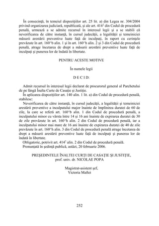 252
În consecinţă, în temeiul dispoziţiilor art. 25 lit. a) din Legea nr. 304/2004
privind organizarea judiciară, republicată, şi ale art. 4142
din Codul de procedură
penală, urmează a se admite recursul în interesul legii şi a se stabili că
neverificarea de către instanţă, în cursul judecăţii, a legalităţii şi temeiniciei
măsurii arestării preventive luate faţă de inculpaţi, în raport cu cerinţele
prevăzute în art. 160^b alin. 1 şi în art. 160^h alin. 2 şi 3 din Codul de procedură
penală, atrage încetarea de drept a măsurii arestării preventive luate faţă de
inculpaţi şi punerea lor de îndată în libertate.
PENTRU ACESTE MOTIVE
În numele legii
D E C I D:
Admit recursul în interesul legii declarat de procurorul general al Parchetului
de pe lângă Înalta Curte de Casaţie şi Justiţie.
În aplicarea dispoziţiilor art. 140 alin. 1 lit. a) din Codul de procedură penală,
stabilesc:
Neverificarea de către instanţă, în cursul judecăţii, a legalităţii şi temeiniciei
arestării preventive a inculpatului major înainte de împlinirea duratei de 60 de
zile, la care se referă art. 160^b alin. 1 din Codul de procedură penală, a
inculpatului minor cu vârsta între 14 şi 16 ani înainte de expirarea duratei de 30
de zile prevăzute în art. 160^h alin. 2 din Codul de procedură penală, iar a
inculpatului minor mai mare de 16 ani înainte de expirarea duratei de 40 de zile
prevăzute în art. 160^h alin. 3 din Codul de procedură penală atrage încetarea de
drept a măsurii arestării preventive luate faţă de inculpaţi şi punerea lor de
îndată în libertate.
Obligatorie, potrivit art. 4142
alin. 2 din Codul de procedură penală.
Pronunţată în şedinţă publică, astăzi, 20 februarie 2006.
PREŞEDINTELE ÎNALTEI CURŢI DE CASAŢIE ŞI JUSTIŢIE,
prof. univ. dr. NICOLAE POPA
Magistrat-asistent şef,
Victoria Maftei
 