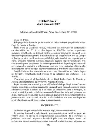 253
DECIZIA Nr. VII
din 5 februarie 2007
Publicată in Monitorul Oficial, Partea I nr. 732 din 30/10/2007
Dosar nr. 1/2007
Sub preşedinţia domnului profesor univ. dr. Nicolae Popa, preşedintele Înaltei
Curţi de Casaţie şi Justiţie,
Înalta Curte de Casaţie şi Justiţie, constituită în Secţii Unite în conformitate
cu dispoziţiile art. 25 lit. a) din Legea nr. 304/2004 privind organizarea
judiciară, republicată, s-a întrunit pentru a examina recursul în interesul legii,
declarat de procurorul general al Parchetului de pe lângă Înalta Curte de Casaţie
şi Justiţie, privind problema incompatibilităţii judecătorului, care a participat în
cursul urmăririi penale la judecarea recursului declarat împotriva încheierii prin
care s-a soluţionat propunerea de arestare preventivă ori de prelungire a arestării
preventive, de a participa la soluţionarea unui nou recurs având ca obiect o altă
încheiere prin care s-a dispus cu privire la măsurile preventive în aceeaşi cauză.
Secţiile Unite au fost constituite cu respectarea dispoziţiilor art. 34 din Legea
nr. 304/2004, republicată, fiind prezenţi 87 de judecători din totalul de 116 în
funcţie.
Procurorul general al Parchetului de pe lângă Înalta Curte de Casaţie şi
Justiţie a fost reprezentat de procurorul Nicoleta Eucarie.
Reprezentanta procurorului general al Parchetului de pe lângă Înalta Curte de
Casaţie şi Justiţie a susţinut recursul în interesul legii, punând concluzii pentru
admiterea acestuia în sensul de a se stabili că judecătorul care a participat, în
cursul urmăririi penale, la judecarea recursului împotriva încheierii prin care s-a
dispus luarea ori prelungirea măsurii arestării preventive devine incompatibil să
judece un nou recurs având ca obiect o altă încheiere prin care s-a dispus cu
privire la măsura arestării preventive în aceeaşi cauză.
SECŢIILE UNITE,
deliberând asupra recursului în interesul legii, constată următoarele:
În practica instanţelor judecătoreşti, s-a constatat că nu există un punct de
vedere unitar cu privire la compatibilitatea judecătorului de a participa la
judecarea recursului împotriva încheierii prin care s-a dispus luarea ori
prelungirea măsurii arestării preventive în cursul urmăririi penale, să judece un
 