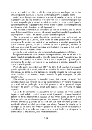 254
nou recurs, având ca obiect o altă încheiere prin care s-a dispus, tot în faza
urmăririi penale, cu privire la măsura arestării preventive în aceeaşi cauză.
Astfel, unele instanţe s-au pronunţat în sensul că judecătorul care a participat
la judecarea căii de atac împotriva încheierii prin care s-a soluţionat propunerea
de luare sau prelungire a măsurii arestării preventive în cursul urmăririi penale
devine incompatibil să judece un nou recurs având ca obiect încheierea prin care
s-a dispus cu privire la măsura arestării preventive.
Alte instanţe, dimpotrivă, au considerat că într-un asemenea caz nu există
stare de incompatibilitate pe motiv că nu sunt îndeplinite condiţiile prevăzute în
dispoziţiile art. 48 alin. 1 lit. a) din Codul de procedură penală.
S-a argumentat că prin dispoziţiile menţionate s-a reglementat, ca
incompatibilitate de a judeca, doar cazul în care judecătorul a soluţionat
propunerea de arestare preventivă ori de prelungire a arestării preventive în
cursul urmăririi penale, iar nu şi situaţia în care a participat, anterior, la
judecarea recursului declarat împotriva unei încheieri prin care a fost luată o
asemenea măsură în aceeaşi cauză.
Aceste din urmă instanţe au interpretat şi aplicat corect dispoziţiile legii.
În reglementarea dată "altor cauze de incompatibilitate", prin art. 48 alin. 1 lit.
a) din Codul de procedură penală se prevede, între altele, că "judecătorul este de
asemenea incompatibil de a judeca, dacă în cauza respectivă [...] a soluţionat
propunerea de arestare preventivă ori de prelungire a arestării preventive în
cursul urmăririi penale".
Pe de altă parte, dispoziţiile art. 38515
din titlul II al Codului de procedură
penală, aplicabile şi în cazul judecării recursurilor în materia luării măsurilor
preventive, nu conţin norme derogatorii, instanţa sesizată cu judecarea unui
recurs urmând a se pronunţa asupra acestuia fie prin respingere, fie prin
admiterea lui.
Din această reglementare de ansamblu reiese, fără echivoc, că atunci când
instanţa soluţionează recursul nu are de examinat fondul propunerii de arestare
preventivă ori de prelungire a arestării preventive, ci se pronunţă asupra
motivelor de casare invocate, astfel cum acestea sunt prevăzute în legea
organică.
Or, ar fi de neconceput ca judecătorii care au respins un recurs declarat
împotriva unei încheieri privind măsura arestării preventive, în cursul urmăririi
penale, să devină incompatibili a judeca un nou recurs având ca obiect o altă
încheiere prin care s-a dispus asupra unei alte propuneri de prelungire a măsurii
arestării preventive şi pentru că în acest caz, dat fiind caracterul periodic al
verificării măsurii arestării preventive, s-ar ajunge frecvent în situaţia ca, la
instanţele cu un număr mai redus de judecători, să nu existe la un moment dat
posibilitatea de a se soluţiona asemenea recursuri decât prin delegarea de
judecători de la alte instanţe, ceea ce ar fi inadmisibil.
 