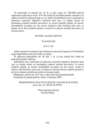 255
În consecinţă, în temeiul art. 25 lit. a) din Legea nr. 304/2004 privind
organizarea judiciară şi al art. 4142
din Codul de procedură penală, urmează a se
admite recursul în interesul legii şi a se stabili că judecătorul care a participat la
judecarea recursului împotriva încheierii prin care s-a dispus luarea ori
prelungirea măsurii arestării preventive, în cursul urmăririi penale, nu devine
incompatibil să judece un nou recurs, împotriva altei încheieri prin care s-a
dispus, tot în faza urmăririi penale, cu privire la măsura arestării preventive în
aceeaşi cauză.
PENTRU ACESTE MOTIVE
În numele legii
D E C I D:
Admit recursul în interesul legii declarat de procurorul general al Parchetului
de pe lângă Înalta Curte de Casaţie şi Justiţie.
În aplicarea dispoziţiilor art. 48 alin. 1 lit. a) teza ultimă din Codul de
procedură penală, stabilesc:
Judecătorul care a participat la judecarea recursului împotriva încheierii prin
care s-a dispus luarea ori prelungirea măsurii arestării preventive, în cursul
urmăririi penale, nu devine incompatibil să judece un nou recurs, având ca
obiect o altă încheiere, prin care s-a dispus în aceeaşi fază de urmărire penală cu
privire la măsura arestării preventive în aceeaşi cauză.
Obligatorie, potrivit art. 4142
alin. 3 din Codul de procedură penală.
Pronunţată în şedinţă publică, astăzi, 5 februarie 2007.
PREŞEDINTELE ÎNALTEI CURŢI DE CASAŢIE ŞI JUSTIŢIE,
prof. univ. dr. NICOLAE POPA
Prim-magistrat-asistent,
Victoria Maftei
 