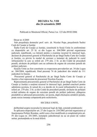 256
DECIZIA Nr. VIII
din 24 octombrie 2005
Publicată in Monitorul Oficial, Partea I nr. 123 din 09/02/2006
Dosar nr. 6/2005
Sub preşedinţia domnului prof. univ. dr. Nicolae Popa, preşedintele Înaltei
Curţi de Casaţie şi Justiţie
Înalta Curte de Casaţie şi Justiţie, constituită în Secţii Unite în conformitate
cu dispoziţiile art. 25 lit. a) din Legea nr. 304/2004 privind organizarea
judiciară, republicată, s-a întrunit pentru a examina recursul în interesul legii,
declarat de procurorul general al Parchetului de pe lângă Înalta Curte de Casaţie
şi Justiţie, cu privire la modul de sesizare a instanţei de judecată în cazul
infracţiunilor la care se referă art. 279 alin. 2 lit. a) din Codul de procedură
penală, săvârşite de poliţiştii care au calitatea de organe de cercetare penală ale
poliţiei judiciare.
Secţiile Unite au fost constituite cu respectarea prevederilor art. 34 din Legea
nr. 304/2004, republicată, fiind prezenţi 74 de judecători din totalul de 111
judecători în funcţie.
Procurorul general al Parchetului de pe lângă Înalta Curte de Casaţie şi
Justiţie a fost reprezentat de procurorul Nicoleta Eucarie.
Reprezentanta procurorului general al Parchetului de pe lângă Înalta Curte de
Casaţie şi Justiţie a susţinut recursul în interesul legii, punând concluzii pentru
admiterea acestuia, în sensul de a se decide că, în cazul infracţiunilor la care se
referă art. 279 alin. 2 lit. a) din Codul de procedură penală, săvârşite de poliţiştii
având calitatea de organe de cercetare penală ale poliţiei judiciare, plângerea
prealabilă se adresează procurorului, iar acesta, după efectuarea urmăririi penale,
poate sesiza instanţa competentă prin rechizitoriu.
SECŢIILE UNITE,
deliberând asupra recursului în interesul legii de faţă, constată următoarele:
În aplicarea dispoziţiilor art. 27 din Legea nr. 218/2002 privind organizarea şi
funcţionarea Poliţiei Române, astfel cum a fost modificată şi completată prin art.
IV din Legea nr. 281/2003, instanţele judecătoreşti nu au un punct de vedere
unitar, pronunţându-se în mod diferit.
 