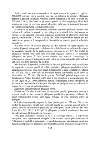 257
Astfel, unele instanţe au considerat că după intrarea în vigoare a Legii nr.
360/2002, potrivit căreia poliţiştii nu mai au calitatea de militari, plângerea
prealabilă privind săvârşirea vreuneia dintre infracţiunile la care se referă art.
279 alin. 2 lit. a) din Codul de procedură penală de către un poliţist, chiar dacă
acesta este organ de cercetare penală al poliţiei judiciare, se adresează instanţei
de judecată competente să soluţioneze cauza.
S-a motivat că această interpretare se impune deoarece poliţistul, nemaiavând
calitatea de militar, în raport cu care plângerea prealabilă îndreptată contra sa
trebuia să fie adresată totdeauna organului competent să efectueze urmărirea
penală, conform art. 279 alin. 2 lit. c) din Codul de procedură penală, nu mai
există temei pentru a fi exceptat de la dispoziţiile cu caracter general aplicabile
în materie.
S-a mai relevat în această privinţă că, din moment ce legea specială nu
conţine dispoziţii derogatorii, referitoare la poliţiştii care au calitatea de organe
de cercetare penală, de la reglementarea cuprinsă în art. 279 din Codul de
procedură penală, prin care sunt precizate organele cărora li se adresează
plângerea, nu poate fi creat pentru aceştia, sub aspectul competenţei de
soluţionare a plângerii îndreptate împotriva lor, un tratament juridic diferit de cel
aplicabil celorlalte categorii de poliţişti.
Alte instanţe, dimpotrivă, au hotărât că, în cazul poliţistului care are calitatea
de organ de cercetare penală al poliţiei judiciare, plângerea prealabilă trebuie
adresată procurorului chiar şi în cazul infracţiunilor la care se referă prevederile
art. 279 alin. 2 lit. a) din Codul de procedură penală, considerând că, în raport cu
dispoziţiile art. 27 alin. (2) din Legea nr. 218/2002 privind organizarea şi
funcţionarea Poliţiei Române, astfel cum a fost modificat şi completat prin art.
IV din Legea nr. 281/2003, urmărirea penală se efectuează în mod obligatoriu de
procuror în cazul oricărei infracţiuni săvârşite de poliţiştii care au calitatea de
organe de cercetare ale poliţiei judiciare.
Aceste din urmă instanţe au procedat corect.
Potrivit art. 279 alin. 1 din Codul de procedură penală, "punerea în mişcare a
acţiunii penale se face numai la plângerea prealabilă a persoanei vătămate, în
cazul infracţiunilor pentru care legea prevede că este necesară astfel de
plângere".
În legătură cu această categorie de fapte penale, prin art. 279 alin. 2 lit. a) din
Codul de procedură penală este instituită regula cu caracter general potrivit
căreia, în cazul infracţiunilor prevăzute de Codul penal în art. 180, art. 184 alin.
1, art. 193, 205, 206, 210, 213 şi 220, plângerea prealabilă se adresează instanţei
de judecată dacă făptuitorul este cunoscut.
Dar, prin dispoziţiile înscrise la lit. c) a aceluiaşi alineat 2 al articolului
menţionat, este reglementată excepţia de la această regulă, prevăzându-se că
"plângerea prealabilă se adresează... organului competent să efectueze urmărirea
penală, când plângerea prealabilă este îndreptată contra unui judecător, procuror,
 
