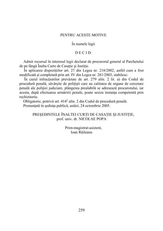 259
PENTRU ACESTE MOTIVE
În numele legii
D E C I D:
Admit recursul în interesul legii declarat de procurorul general al Parchetului
de pe lângă Înalta Curte de Casaţie şi Justiţie.
În aplicarea dispoziţiilor art. 27 din Legea nr. 218/2002, astfel cum a fost
modificată şi completată prin art. IV din Legea nr. 281/2003, stabilesc:
În cazul infracţiunilor prevăzute de art. 279 alin. 2 lit. a) din Codul de
procedură penală, săvârşite de poliţişti care au calitatea de organe de cercetare
penală ale poliţiei judiciare, plângerea prealabilă se adresează procurorului, iar
acesta, după efectuarea urmăririi penale, poate sesiza instanţa competentă prin
rechizitoriu.
Obligatorie, potrivit art. 4142
alin. 2 din Codul de procedură penală.
Pronunţată în şedinţa publică, astăzi, 24 octombrie 2005.
PREŞEDINTELE ÎNALTEI CURŢI DE CASAŢIE ŞI JUSTIŢIE,
prof. univ. dr. NICOLAE POPA
Prim-magistrat-asistent,
Ioan Răileanu
 