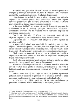 26
Autorizaţia este prealabilă efectuării actului de urmărire penală (de
exemplu, percheziţia domiciliară nu poate fi efectuată fără autorizaţia
prealabilă a judecătorului care poate fi solicitată de procuror).
Încuviinţarea se referă la acte a căror efectuare este atribuţia
organelor de cercetare penală, însă valabilitatea actului este supusă
aprobării procurorului (de exemplu, exhumarea în vederea constatării
cauzelor morţii se face cu încuviinţarea procurorului)
În literatura juridică51
se susţine că aprobările date de procuror, în
conformitate cu art. 303 alin.(1) C.proc.pen., încuviinţarea, autorizarea,
confirmarea anumitor acte de cercetare penală, reprezintă mijloace de
exercitare a supravegherii.
Potrivit art. 303 alin. (1) C.proc.pen., procurorul poate să dea
dispoziţii cu privire la efectuarea oricărui act de urmărire penală.
Dispoziţiile date de procuror sunt obligatorii pentru organul de
cercetare penală.
În cazul neîndeplinirii sau îndeplinirii în mod defectuos de către
organul de cercetare penală, a dispoziţiilor date de procuror, acesta va
sesiza conducătorul organelor de cercetare penală, care are obligaţia ca în
termen de 3 zile de la sesizare să comunice procurorului măsurile dispuse.
Când procurorul constată că un act sau o măsură procesuală a
organului de urmărire penală nu este dată cu respectarea dispoziţiilor
legale, o infirmă prin ordonanţă.
După infirmare, procurorul poate dispune refacerea actului de către
organul de cercetare penală sau îl poate reface personal.
Actele sau măsurile procesuale vor fi infirmate numai în măsura în
care se constată că au produs o vătămare, iar nelegalitatea nu poate fi
înlăturată decât prin anularea acestora conforma art.197 Cod procedură
penală.
Potrivit art.64 alin.(3) din Legea nr.304/2004 privind organizarea
judiciară, soluţiile adoptate de procuror pot fi infirmate motivat de către
procurorul ierarhic superior, când sunt apreciate ca fiind nelegale52
.
În redactarea sa iniţială, textul art. 64 prevedea posibilitatea ca
procurorul să conteste măsura de infirmare la instanţa de judecată.
51
I.Neagu,op.cit.p.50; N. Volonciu, op.cit.p.29; Gr.Theodoru, op.cit.p.552
52
Alin.(3) al art.64, a fost modificat prin art.V din OUG nr.60/2006. Referitor la alin.(3) al art.64,
precizăm că acesta a mai fost modificat anterior prin O.U.G. nr.50/2006, şi s-a constatat ca fiind
neconstituţională teza a doua a acestui alineat, prin Decizia Curţii Constituţionale nr.345 din 18 aprilie
2006.
 