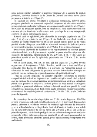 262
notar public, militar, judecător şi controlor financiar de la camera de conturi
judeţeană, controlor financiar de la Curtea de Conturi sau contra uneia dintre
persoanele arătate în art. 29 pct. 1".
În legătură cu ultima prevedere a dispoziţiei menţionate, potrivit căreia
plângerea prealabilă se adresează organului competent să efectueze urmărirea
penală şi atunci când o atare plângere vizează persoanele arătate în art. 29 pct. 1
din Codul de procedură penală, este de observat că, între acele persoane sunt
cuprinse şi cele implicate în alte cauze, date prin lege în aceeaşi competenţă,
conform lit. g) din cadrul acestui punct.
Rezultă deci că legiuitorul, prin dispoziţia de principiu cuprinsă în art. 279
alin. 2 lit. c), cu referire la art. 29 pct. 1 din Codul de procedură penală, a
exceptat şi cauzele menţionate la lit. g) din cadrul acestui punct de la regula
potrivit căreia plângerea prealabilă se adresează instanţei de judecată pentru
săvârşirea infracţiunilor menţionate la art. 279 alin. 2 lit. a) din acelaşi cod.
Din această dispoziţie de exceptare de la reglementarea cu caracter general
arătată rezultă că, prin legi cu caracter special, se poate stabili ca şi pentru alte
categorii de persoane, nemenţionate la art. 279 alin. 2 lit. c) din Codul de
procedură penală, să nu fie aplicabile prevederile art. 279 alin. 2 lit. a) din
acelaşi cod.
Or, în acest cadru, prin art. 27 alin. (2) din Legea nr. 218/2002 privind
organizarea şi funcţionarea Poliţiei Române, astfel cum a fost modificat şi
completat prin Legea nr. 281/2003, s-a prevăzut că "urmărirea penală se
efectuează în mod obligatoriu de procuror în cazul infracţiunilor săvârşite de
poliţiştii care au calitatea de organe de cercetare ale poliţiei judiciare".
Faţă de această dispoziţie cu caracter imperativ, nelimitată la anumite
categorii de infracţiuni, se impune să se considere că şi în cazul când poliţiştii
care au calitatea de organe de cercetare ale poliţiei judiciare săvârşesc infracţiuni
pentru care punerea în mişcare a acţiunii penale se face numai la plângerea
prealabilă a persoanei vătămate, trebuie efectuată urmărirea penală în mod
obligatoriu de procuror, chiar dacă pentru acele infracţiuni plângerea prealabilă
se adresează instanţei de judecată conform art. 279 alin. 2 lit. a) din Codul de
procedură penală.
În consecinţă, în temeiul dispoziţiilor art. 25 lit. a) din Legea nr. 304/2004
privind organizarea judiciară, republicată, şi ale art. 4142
din Codul de procedură
penală, urmează a se admite recursul în interesul legii declarat de procurorul
general al Parchetului de pe lângă Înalta Curte de Casaţie şi Justiţie şi a se stabili
că, în cazul infracţiunilor la care se referă art. 279 alin. 2 lit. a) din Codul de
procedură penală, săvârşite de poliţiştii care au calitatea de organe de cercetare
penală ale poliţiei judiciare, plângerea prealabilă se adresează procurorului, iar
acesta, după efectuarea urmăririi penale, poate sesiza instanţa competentă prin
rechizitoriu.
 