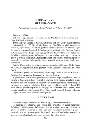 264
DECIZIA Nr. VIII
din 5 februarie 2007
Publicată in Monitorul Oficial, Partea I nr. 733 din 30/10/2007
Dosar nr. 33/2006
Sub preşedinţia domnului profesor univ. dr. Nicolae Popa, preşedintele Înaltei
Curţi de Casaţie şi Justiţie,
Înalta Curte de Casaţie şi Justiţie, constituită în Secţii Unite, în conformitate
cu dispoziţiile art. 25 lit. a) din Legea nr. 304/2004 privind organizarea
judiciară, republicată, s-a întrunit pentru a examina recursul în interesul legii,
declarat de procurorul general al Parchetului de pe lângă Înalta Curte de Casaţie
şi Justiţie, cu privire la aplicarea legii penale mai favorabile în cazul pedepselor
definitive, stabilite pentru infracţiuni care au produs consecinţe deosebit de
grave, în ipoteza intervenirii unei legi prin care este majorat cuantumul pagubei
materiale ce atribuie infracţiunii caracter deosebit de grav consecinţelor unei
infracţiuni.
Secţiile Unite au fost constituite cu respectarea dispoziţiilor art. 34 din Legea
nr. 304/2004, republicată, fiind prezenţi 87 de judecători din totalul de 116 în
funcţie.
Procurorul general al Parchetului de pe lângă Înalta Curte de Casaţie şi
Justiţie a fost reprezentat de procurorul Nicoleta Eucarie.
Reprezentanta procurorului general al Parchetului de pe lângă Înalta Curte de
Casaţie şi Justiţie a susţinut recursul în interesul legii, punând concluzii pentru
admiterea acestuia, în sensul de a se stabili că instanţele sesizate cu contestaţii la
executare în temeiul art. 461 alin. 1 lit. d) teza penultimă, cu referire la art. 458
din Codul de procedură penală, au obligaţia să examineze fondul cauzei, iar în
ipoteza îndeplinirii cerinţelor art. 14 şi 15 din Codul penal, să dispună reducerea
corespunzătoare a pedepselor definitiv aplicate.
SECŢIILE UNITE,
deliberând asupra recursului în interesul legii, constată următoarele:
În legătură cu aplicarea legii penale mai favorabile în cazul pedepselor
definitive, stabilite pentru infracţiuni care au produs consecinţe deosebit de
grave, în ipoteza intervenirii unei legi care majorează cuantumul pagubei
materiale necesare în accepţiunea înţelesului expresiei "consecinţe deosebit de
grave", instanţele judecătoreşti nu au un punct de vedere unitar.
 