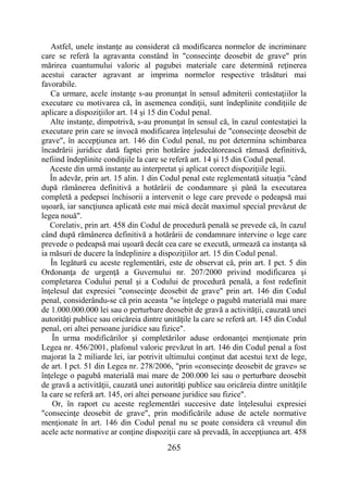 265
Astfel, unele instanţe au considerat că modificarea normelor de incriminare
care se referă la agravanta constând în "consecinţe deosebit de grave" prin
mărirea cuantumului valoric al pagubei materiale care determină reţinerea
acestui caracter agravant ar imprima normelor respective trăsături mai
favorabile.
Ca urmare, acele instanţe s-au pronunţat în sensul admiterii contestaţiilor la
executare cu motivarea că, în asemenea condiţii, sunt îndeplinite condiţiile de
aplicare a dispoziţiilor art. 14 şi 15 din Codul penal.
Alte instanţe, dimpotrivă, s-au pronunţat în sensul că, în cazul contestaţiei la
executare prin care se invocă modificarea înţelesului de "consecinţe deosebit de
grave", în accepţiunea art. 146 din Codul penal, nu pot determina schimbarea
încadrării juridice dată faptei prin hotărâre judecătorească rămasă definitivă,
nefiind îndeplinite condiţiile la care se referă art. 14 şi 15 din Codul penal.
Aceste din urmă instanţe au interpretat şi aplicat corect dispoziţiile legii.
În adevăr, prin art. 15 alin. 1 din Codul penal este reglementată situaţia "când
după rămânerea definitivă a hotărârii de condamnare şi până la executarea
completă a pedepsei închisorii a intervenit o lege care prevede o pedeapsă mai
uşoară, iar sancţiunea aplicată este mai mică decât maximul special prevăzut de
legea nouă".
Corelativ, prin art. 458 din Codul de procedură penală se prevede că, în cazul
când după rămânerea definitivă a hotărârii de condamnare intervine o lege care
prevede o pedeapsă mai uşoară decât cea care se execută, urmează ca instanţa să
ia măsuri de ducere la îndeplinire a dispoziţiilor art. 15 din Codul penal.
În legătură cu aceste reglementări, este de observat că, prin art. I pct. 5 din
Ordonanţa de urgenţă a Guvernului nr. 207/2000 privind modificarea şi
completarea Codului penal şi a Codului de procedură penală, a fost redefinit
înţelesul dat expresiei "consecinţe deosebit de grave" prin art. 146 din Codul
penal, considerându-se că prin aceasta "se înţelege o pagubă materială mai mare
de 1.000.000.000 lei sau o perturbare deosebit de gravă a activităţii, cauzată unei
autorităţi publice sau oricăreia dintre unităţile la care se referă art. 145 din Codul
penal, ori altei persoane juridice sau fizice".
În urma modificărilor şi completărilor aduse ordonanţei menţionate prin
Legea nr. 456/2001, plafonul valoric prevăzut în art. 146 din Codul penal a fost
majorat la 2 miliarde lei, iar potrivit ultimului conţinut dat acestui text de lege,
de art. I pct. 51 din Legea nr. 278/2006, "prin «consecinţe deosebit de grave» se
înţelege o pagubă materială mai mare de 200.000 lei sau o perturbare deosebit
de gravă a activităţii, cauzată unei autorităţi publice sau oricăreia dintre unităţile
la care se referă art. 145, ori altei persoane juridice sau fizice".
Or, în raport cu aceste reglementări succesive date înţelesului expresiei
"consecinţe deosebit de grave", prin modificările aduse de actele normative
menţionate în art. 146 din Codul penal nu se poate considera că vreunul din
acele acte normative ar conţine dispoziţii care să prevadă, în accepţiunea art. 458
 