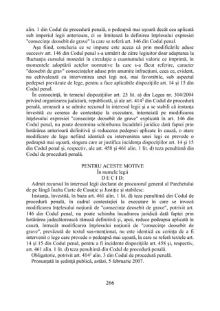 266
alin. 1 din Codul de procedură penală, o pedeapsă mai uşoară decât cea aplicată
sub imperiul legii anterioare, ci se limitează la definirea înţelesului expresiei
"consecinţe deosebit de grave" la care se referă art. 146 din Codul penal.
Aşa fiind, concluzia ce se impune este aceea că prin modificările aduse
succesiv art. 146 din Codul penal s-a urmărit de către legiuitor doar adaptarea la
fluctuaţia cursului monedei în circulaţie a cuantumului valoric ce imprimă, în
momentele adoptării actelor normative la care s-a făcut referire, caracter
"deosebit de grav" consecinţelor aduse prin anumite infracţiuni, ceea ce, evident,
nu echivalează cu intervenirea unei legi noi, mai favorabile, sub aspectul
pedepsei prevăzute de lege, pentru a face aplicabile dispoziţiile art. 14 şi 15 din
Codul penal.
În consecinţă, în temeiul dispoziţiilor art. 25 lit. a) din Legea nr. 304/2004
privind organizarea judiciară, republicată, şi ale art. 4142
din Codul de procedură
penală, urmează a se admite recursul în interesul legii şi a se stabili că instanţa
învestită cu cererea de contestaţie la executare, întemeiată pe modificarea
înţelesului expresiei "consecinţe deosebit de grave" explicată în art. 146 din
Codul penal, nu poate determina schimbarea încadrării juridice dată faptei prin
hotărârea anterioară definitivă şi reducerea pedepsei aplicate în cauză, o atare
modificare de lege nefiind identică cu intervenirea unei legi ce prevede o
pedeapsă mai uşoară, singura care ar justifica incidenţa dispoziţiilor art. 14 şi 15
din Codul penal şi, respectiv, ale art. 458 şi 461 alin. 1 lit. d) teza penultimă din
Codul de procedură penală.
PENTRU ACESTE MOTIVE
În numele legii
D E C I D:
Admit recursul în interesul legii declarat de procurorul general al Parchetului
de pe lângă Înalta Curte de Casaţie şi Justiţie şi stabilesc:
Instanţa, învestită, în baza art. 461 alin. 1 lit. d) teza penultimă din Codul de
procedură penală, în cadrul contestaţiei la executare în care se invocă
modificarea înţelesului noţiunii de "consecinţe deosebit de grave", potrivit art.
146 din Codul penal, nu poate schimba încadrarea juridică dată faptei prin
hotărârea judecătorească rămasă definitivă şi, apoi, reduce pedeapsa aplicată în
cauză, întrucât modificarea înţelesului noţiunii de "consecinţe deosebit de
grave", prevăzută de textul sus-menţionat, nu este identică cu cerinţa de a fi
intervenit o lege care prevede o pedeapsă mai uşoară, la care se referă textele art.
14 şi 15 din Codul penal, pentru a fi incidente dispoziţiile art. 458 şi, respectiv,
art. 461 alin. 1 lit. d) teza penultimă din Codul de procedură penală.
Obligatorie, potrivit art. 4142
alin. 3 din Codul de procedură penală.
Pronunţată în şedinţă publică, astăzi, 5 februarie 2007.
 